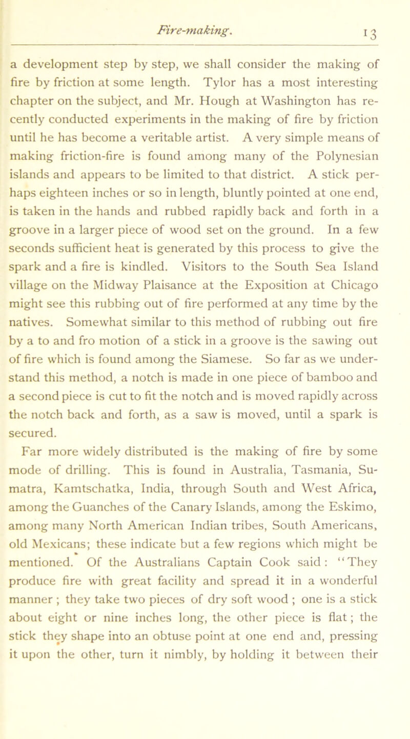 a development step by step, we shall consider the making of fire by friction at some length. Tylor has a most interesting chapter on the subject, and Mr. Hough at Washington has re- cently conducted experiments in the making of fire by friction until he has become a veritable artist. A very simple means of making friction-fire is found among many of the Polynesian islands and appears to be limited to that district. A stick per- haps eighteen inches or so in length, bluntly pointed at one end, is taken in the hands and rubbed rapidly back and forth in a groove in a larger piece of wood set on the ground. In a few seconds sufficient heat is generated by this process to give the spark and a fire is kindled. Visitors to the South Sea Island village on the Midway Plaisance at the Exposition at Chicago might see this rubbing out of fire performed at any time by the natives. Somewhat similar to this method of rubbing out fire by a to and fro motion of a stick in a groove is the sawing out of fire which is found among the Siamese. So far as we under- stand this method, a notch is made in one piece of bamboo and a second piece is cut to fit the notch and is moved rapidly across the notch back and forth, as a saw is moved, until a spark is secured. Far more widely distributed is the making of fire by some mode of drilling. This is found in Australia, Tasmania, Su- matra, Kamtschatka, India, through South and West Africa, among the Guanches of the Canary Islands, among the Eskimo, among many North American Indian tribes. South Americans, old Mexicans; these indicate but a few regions which might be mentioned. Of the Australians Captain Cook said: “They produce fire with great facility and spread it in a wonderful manner ; they take two pieces of dry soft wood ; one is a stick about eight or nine inches long, the other piece is flat; the stick they shape into an obtuse point at one end and, pressing it upon the other, turn it nimbly, by holding it between their