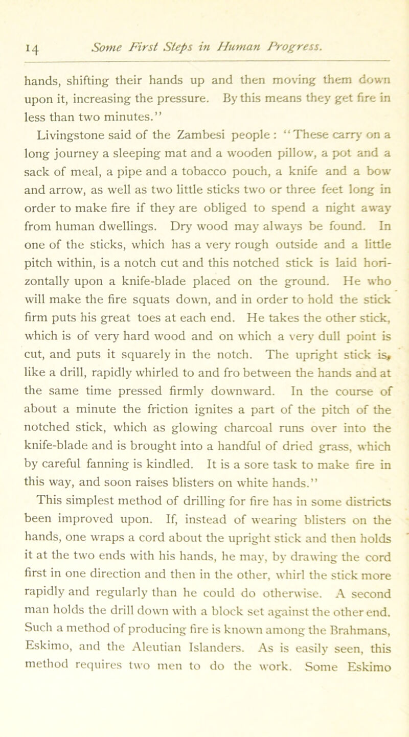hands, shifting their hands up and then moving them down upon it, increasing the pressure. By this means they get fire in less than two minutes.” Livingstone said of the Zambesi people : “These carr)- on a long journey a sleeping mat and a wooden pillow, a p>ot and a sack of meal, a pipe and a tobacco pouch, a knife and a bow and arrow, as well as two little sticks two or three feet long in order to make fire if they are obliged to spend a night away from human dwellings. Drj^ wood may always be found. In one of the sticks, which has a ver>^ rough outside and a little pitch within, is a notch cut and this notched stick is laid hori- zontally upon a knife-blade placed on the ground. He who will make the fire squats down, and in order to hold the stick firm puts his great toes at each end. He takes the other stick, which is of very hard wood and on which a verj- dull point is cut, and puts it squarely in the notch. The upright stick is» like a drill, rapidly whirled to and fro between the hands and at the same time pressed firmly downward. In the course of about a minute the friction ignites a part of the pitch of the notched stick, which as glowing charcoal runs over into the knife-blade and is brought into a handful of dried grass, which by careful fanning is kindled. It is a sore task to make fire in this way, and soon raises blisters on white hands.” This simplest method of drilling for fire has in some districts been improved upon. If, instead of wearing blisters on the hands, one wraps a cord about the upright stick and then holds it at the two ends with his hands, he may, by drawing the cord first in one direction and then in the other, whirl the stick more rapidly and regularly than he could do otherwise. A second man holds the drill down with a block set against the other end. Such a method of producing fire is known among the Brahmans, Eskimo, and the Aleutian Islanders. As is easily seen, this method requires two men to do the work. Some Eskimo