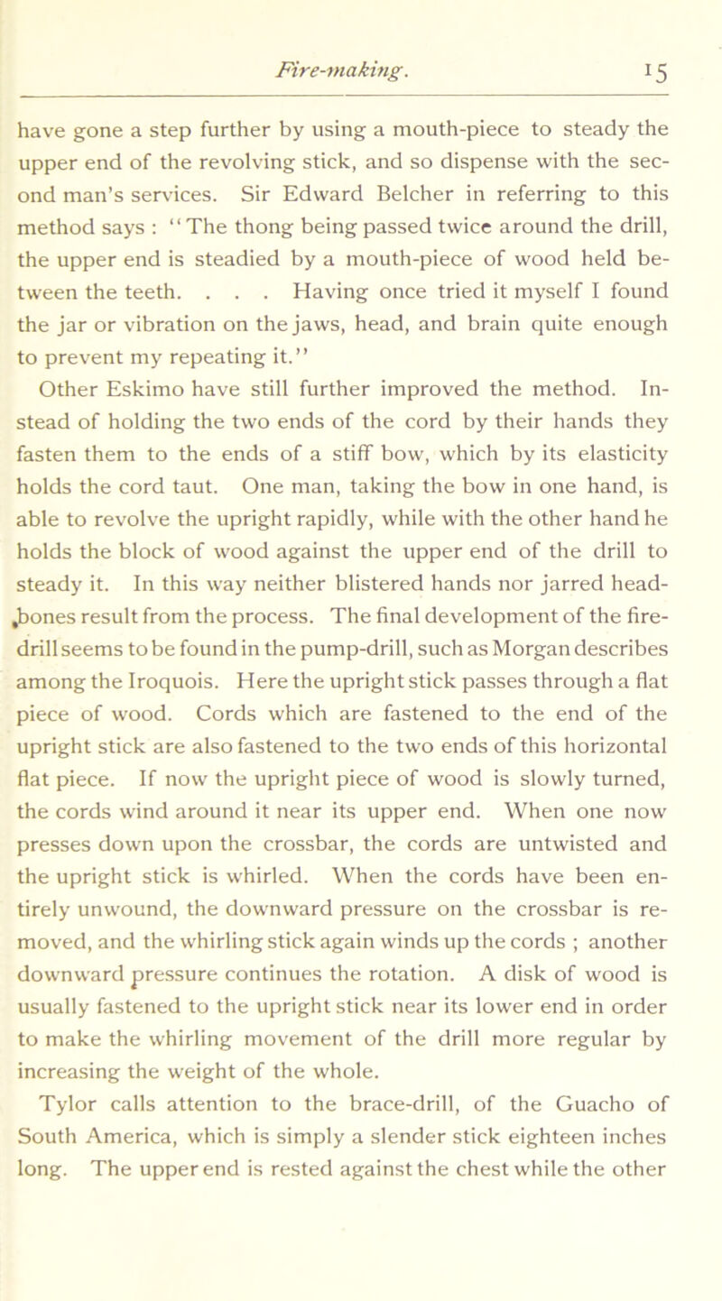 have gone a step further by using a mouth-piece to steady the upper end of the revolving stick, and so dispense with the sec- ond man’s services. Sir Edward Belcher in referring to this method says : “The thong being passed twice around the drill, the upper end is steadied by a mouth-piece of wood held be- tween the teeth. . . . Having once tried it myself I found the jar or vibration on the jaws, head, and brain quite enough to prevent my repeating it.” Other Eskimo have still further improved the method. In- stead of holding the two ends of the cord by their hands they fasten them to the ends of a stiff bow, which by its elasticity holds the cord taut. One man, taking the bow in one hand, is able to revolve the upright rapidly, while with the other hand he holds the block of wood against the upper end of the drill to steady it. In this way neither blistered hands nor jarred head- Jbones result from the process. The final development of the fire- drill seems to be found in the pump-drill, such as Morgan describes among the Iroquois. Here the upright stick passes through a flat piece of wood. Cords which are fastened to the end of the upright stick are also fastened to the two ends of this horizontal flat piece. If now the upright piece of wood is slowly turned, the cords wind around it near its upper end. When one now presses down upon the crossbar, the cords are untwisted and the upright stick is whirled. When the cords have been en- tirely unwound, the downward pressure on the crossbar is re- moved, and the whirling stick again winds up the cords ; another downward pressure continues the rotation. A disk of wood is usually fastened to the upright stick near its lower end in order to make the whirling movement of the drill more regular by increasing the weight of the whole. Tylor calls attention to the brace-drill, of the Guacho of South America, which is simply a slender stick eighteen inches long. The upper end is rested against the chest while the other