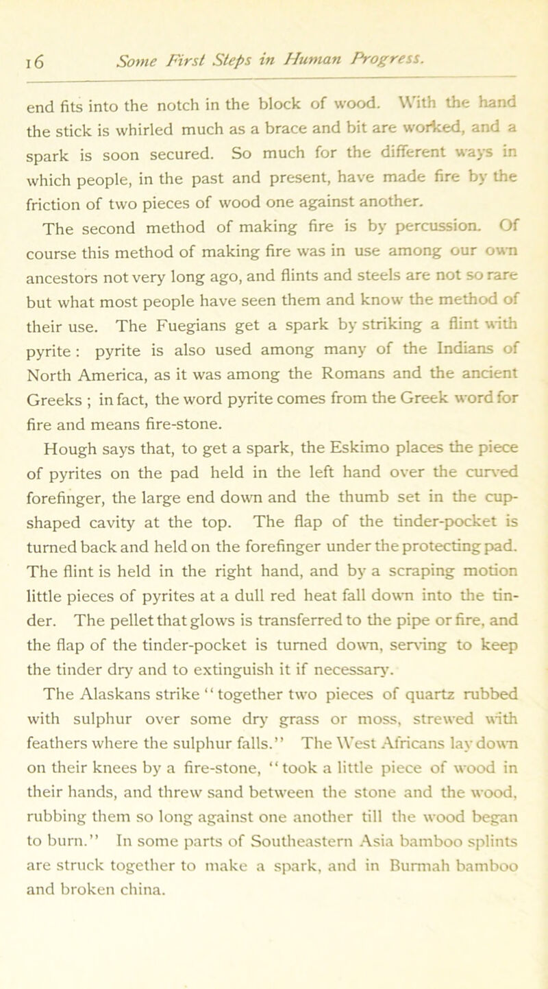 end fits into the notch in the block of wood. With the hand the stick is whirled much as a brace and bit are worked, and a spark is soon secured. So much for the different ways in which people, in the past and present, have made fire by the friction of two pieces of wood one against another. The second method of making fire is by percussion. Of course this method of making fire was in use among our ovm ancestors not very long ago, and flints and steels are not so rare but what most people have seen them and know the method of their use. The Fuegians get a spark by striking a flint uith pyrite : pyrite is also used among many of the Indians of North America, as it was among the Romans and the ancient Greeks ; in fact, the word pyrite comes from the Greek word for fire and means fire-stone. Hough says that, to get a spark, the Eskimo places the piece of pyrites on the pad held in the left hand over the cur\-ed forefinger, the large end down and the thumb set in the cup- shaped cavity at the top. The flap of the tinder-pocket is turned back and held on the forefinger under the protecting pad. The flint is held in the right hand, and by a scraping motion little pieces of pyrites at a dull red heat fall down into the tin- der. The pellet that glows is transferred to the pipe or fire, and the flap of the tinder-pocket is turned dowm, seizing to keep the tinder dry and to e.xtinguish it if necessary’. The Alaskans strike ‘ ‘ together two pieces of quartz rubbed with sulphur over some dry grass or moss, strewed wnth feathers where the sulphur falls.” The West .\fricans lay down on their knees by a fire-stone, ‘‘took a little piece of wood in their hands, and threw sand between the stone and the wood, rubbing them so long against one another till the wood began to burn.” In some parts of Southeastern .\sia bamboo splints are struck together to make a spark, and in Burmah bamboo and broken china.