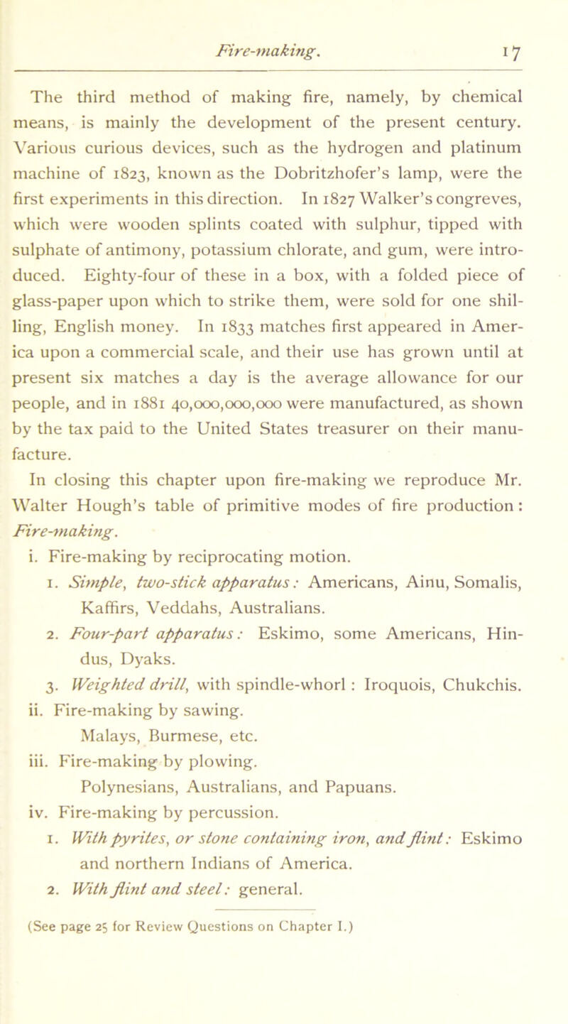 The third method of making fire, namely, by chemical means, is mainly the development of the present century. \arious curious devices, such as the hydrogen and platinum machine of 1823, known as the Dobritzhofer’s lamp, were the first experiments in this direction. In 1827 Walker’s congreves, which were wooden splints coated with sulphur, tipped with sulphate of antimony, potassium chlorate, and gum, were intro- duced. Eighty-four of these in a box, with a folded piece of glass-paper upon which to strike them, were sold for one shil- ling, English money. In 1833 matches first appeared in Amer- ica upon a commercial scale, and their use has grown until at present six matches a day is the average allowance for our people, and in 1881 40,000,000,000 were manufactured, as shown by the tax paid to the United States treasurer on their manu- facture. In closing this chapter upon fire-making we reproduce Mr. Walter Hough’s table of primitive modes of fire production: Fire-making. i. Fire-making by reciprocating motion. 1. Simple, two-stick apparatus: Americans, Ainu, Somalis, Kaffirs, Veddahs, Australians. 2. Four-part apparatus: Eskimo, some Americans, Hin- dus, Dyaks. 3. Weighted drill, with spindle-whorl : Iroquois, Chukchis. ii. Fire-making by sawing. Malays, Burmese, etc. Hi. Fire-making by plowing. Polynesians, Australians, and Papuans. iv. Fire-making by percussion. 1. With pyrites, or stone contaming iron, and flint: Eskimo and northern Indians of America. 2. With flint and steel: general. (See page 25 for Review Questions on Chapter I.)