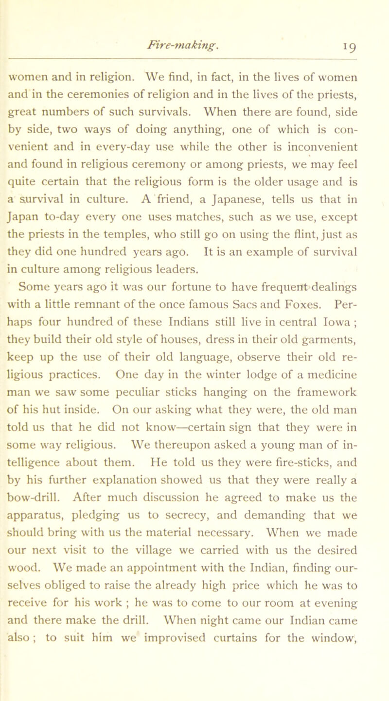 women and in religion. We find, in fact, in the lives of women and in the ceremonies of religion and in the lives of the priests, great numbers of such survivals. When there are found, side by side, two ways of doing anything, one of which is con- venient and in every-day use while the other is inconvenient and found in religious ceremony or among priests, we may feel quite certain that the religious form is the older usage and is a survival in culture. A friend, a Japanese, tells us that in Japan to-day ever>' one uses matches, such as we use, e.xcept the priests in the temples, who still go on using the flint, just as they did one hundred years ago. It is an example of survival in culture among religious leaders. Some years ago it was our fortune to have frequent dealings with a little remnant of the once famous Sacs and Foxes. Per- haps four hundred of these Indians still live in central Iowa ; they build their old style of houses, dress in their old garments, keep up the use of their old language, observe their old re- ligious practices. One day in the winter lodge of a medicine man we saw some peculiar sticks hanging on the framework of his hut inside. On our asking what they were, the old man told us that he did not know—certain sign that they were in some way religious. We thereupon asked a young man of in- telligence about them. He told us they were fire-sticks, and by his further explanation showed us that they were really a bow-drill. After much discussion he agreed to make us the apparatus, pledging us to secrecy, and demanding that we should bring with us the material necessary. When we made our next visit to the village we carried with us the desired wood. We made an appointment with the Indian, finding our- selves obliged to raise the already high price which he was to receive for his work ; he was to come to our room at evening and there make the drill. When night came our Indian came also ; to suit him we improvised curtains for the window.