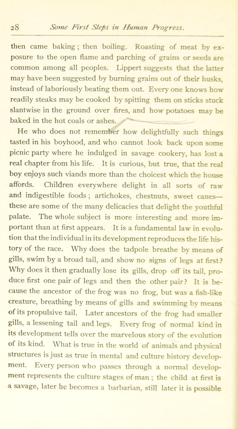 then came baking; then boiling. Roasting of meat by ex- posure to the open flame and parching of grains or seeds are common among all peoples. Lippert suggests that the latter may have been suggested by burning grains out of their husks, instead of laboriously beating them out. Every one knows how readily steaks may be cooked by spitting them on sticks stuck slantwise in the ground over fires, and how potatoes may be baked in the hot coals or ashes. ' ’ _ He who does not remember how delightfully such things tasted in his boyhood, and who cannot look back upon some picnic party where he indulged in savage cookerj-, has lost a real chapter from his life. It is curious, but true, that the real boy enjoys such viands more than the choicest which the house affords. Children everywhere delight in all sorts of raw and indigestible foods ; artichokes, chestnuts, sweet canes— these are some of the many delicacies that delight the youthful palate. The whole subject is more interesting and more im- portant than at first appears. It is a fundamental law in evolu- tion that the individual in its development reproduces the life his- tory of the race. Why does the tadpole breathe by means of gills, swim by a broad tail, and show no signs of legs at first? Why does it then gradually lose its gills, drop off its tail, pro- duce first one pair of legs and then the other pair ? It is be- cause the ancestor of the frog was no frog, but was a fish-like creature, breathing by means of gills and swimming by means of its propulsive tail. Later ancestors of the frog had smaller gills, a lessening tail and legs. Everj- frog of normal kind in its development tells over the mar\'elous storj- of the evolution of its kind. What is true in the world of animals and phracal structures is just as true in mental and culture history' develop- ment. Every person who passes through a nomial develop- ment represents the culture stages of man ; the child at first is a savage, later he becomes a barbarian, still later it is possible