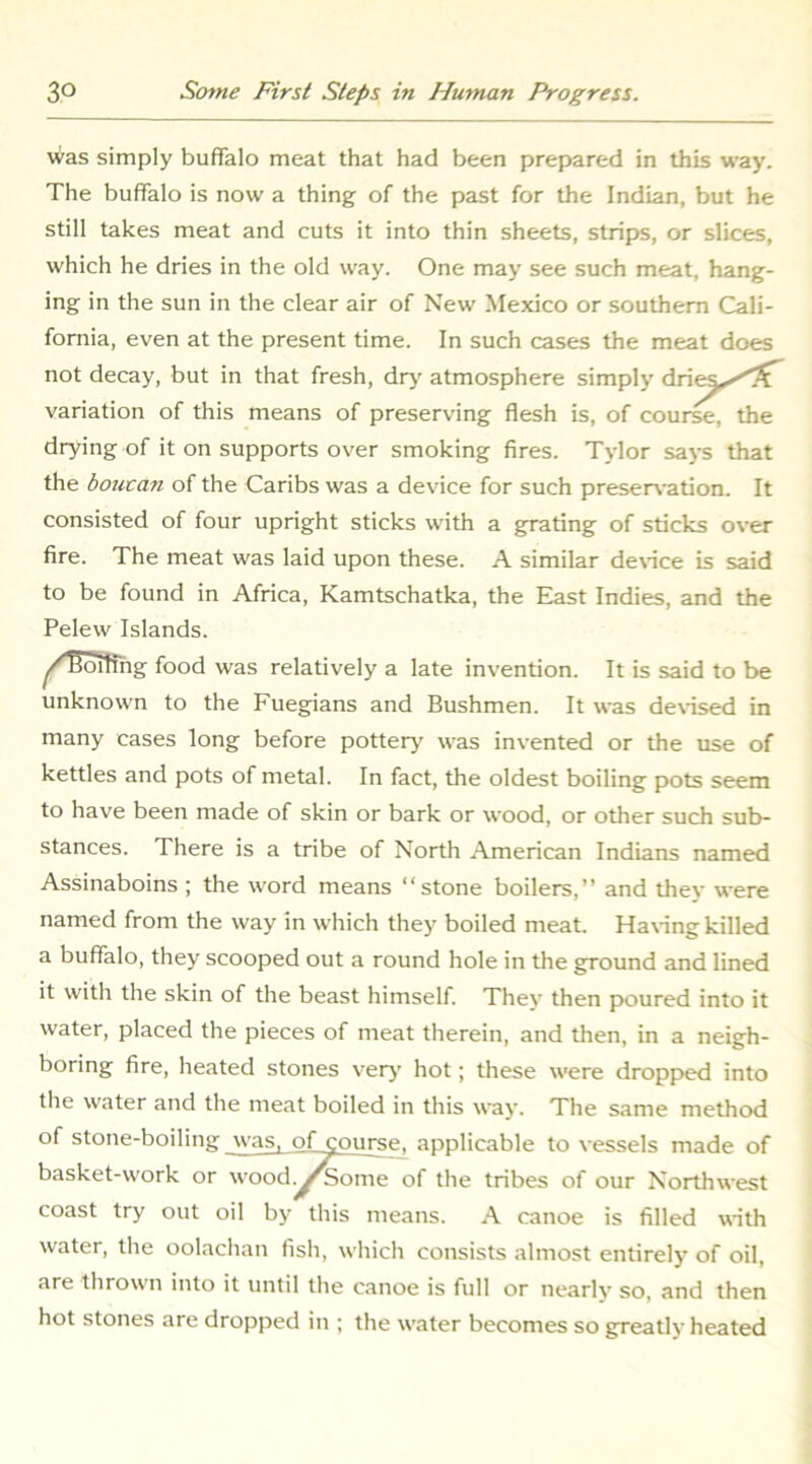 Was simply buffalo meat that had been prepared in this way. The buffalo is now a thing of the past for the Indian, but he still takes meat and cuts it into thin sheets, strips, or slices, which he dries in the old way. One may see such meat, hang- ing in the sun in the clear air of New Mexico or southern Cali- fornia, even at the present time. In such cases the meat does not decay, but in that fresh, dry atmosphere simply variation of this means of preserving flesh is, of cour^, the drying of it on supports over smoking fires. Tylor says that the boucan of the Caribs was a device for such preser\-ation. It consisted of four upright sticks with a grating of sticks over fire. The meat was laid upon these. A similar de\-ice is said to be found in Africa, Kamtschatka, the East Indies, and the Pelew Islands. ^/Boifihg food was relatively a late invention. It is said to be unknown to the Fuegpans and Bushmen. It was de\-ised in many cases long before pottery was invented or the use of kettles and pots of metal. In fact, the oldest boiling pots seem to have been made of skin or bark or wood, or other such sub- stances. There is a tribe of North American Indians named Assinaboins ; the word means “stone boilers,” and they were named from the way in which they boiled meat. Ha\ing killed a buffalo, they scooped out a round hole in the ground and lined it with the skin of the beast himself. Thev then jx>ured into it water, placed the pieces of meat therein, and then, in a neigh- boring fire, heated stones very hot; these were dropp»ed into the water and the meat boiled in this way. The same method of stone-boiling was, of course, applicable to vessels made of basket-work or wood.^^ome of the tribes of our Northwest coast try out oil by this means. A canoe is filled with water, the oolachan fish, which consists almost entirely of oil, are thrown into it until the canoe is full or nearly so, and then hot stones are dropped in ; the water becomes so greatly heated