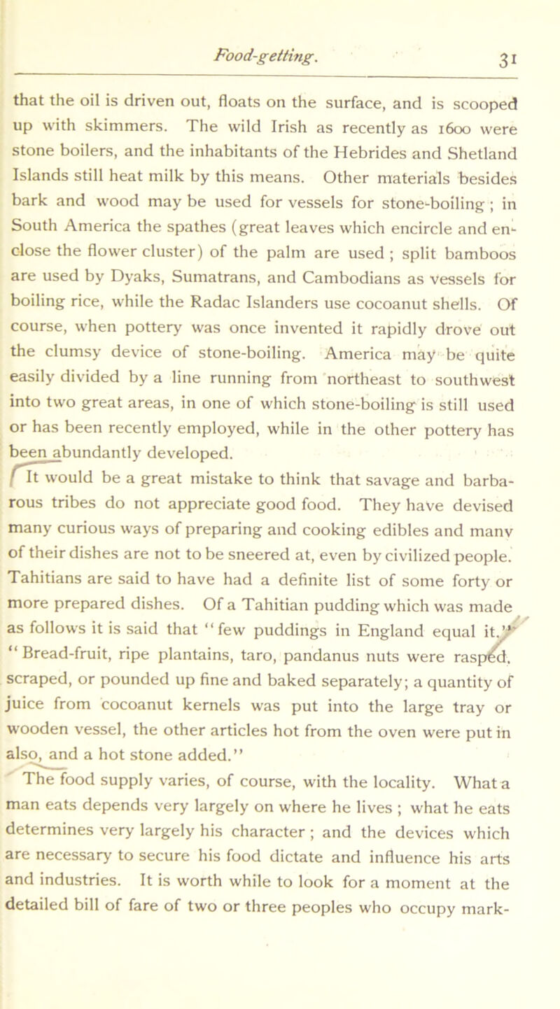 that the oil is driven out, floats on the surface, and is scooped up with skimmers. The wild Irish as recently as 1600 were stone boilers, and the inhabitants of the Hebrides and Shetland Islands still heat milk by this means. Other materials besides bark and wood may be used for vessels for stone^boiling; in South America the spathes (great leaves which encircle and en- close the flower cluster) of the palm are used ; split bamboos are used by Dyaks, Sumatrans, and Cambodians as vessels for boiling rice, while the Radac Islanders use cocoanut shells. Of course, when pottery was once invented it rapidly drove out the clumsy device of stone-boiling. America may be quite easily divided by a line running from northeast to southwest into two great areas, in one of which stone-boiling is still used or has been recently employed, while in the other pottery has been abundantly developed. ^t would be a great mistake to think that savage and barba- rous tribes do not appreciate good food. They have devised many curious ways of preparing and cooking edibles and many of their dishes are not to be sneered at, even by civilized people. Tahitians are said to have had a definite list of some forty or more prepared dishes. Of a Tahitian pudding which was made as follows it is said that “few puddings in England equal it^^ “Bread-fruit, ripe plantains, taro, pandanus nuts were raspM, scraped, or pounded up fine and baked separately; a quantity of juice from cocoanut kernels was put into the large tray or wooden vessel, the other articles hot from the oven were put in als^and a hot stone added.” The food supply varies, of course, with the locality. What a man eats depends very largely on where he lives ; what he eats determines very largely his character ; and the devices which are necessary to secure his food dictate and influence his arts and industries. It is worth while to look for a moment at the detailed bill of fare of two or three peoples who occupy mark-