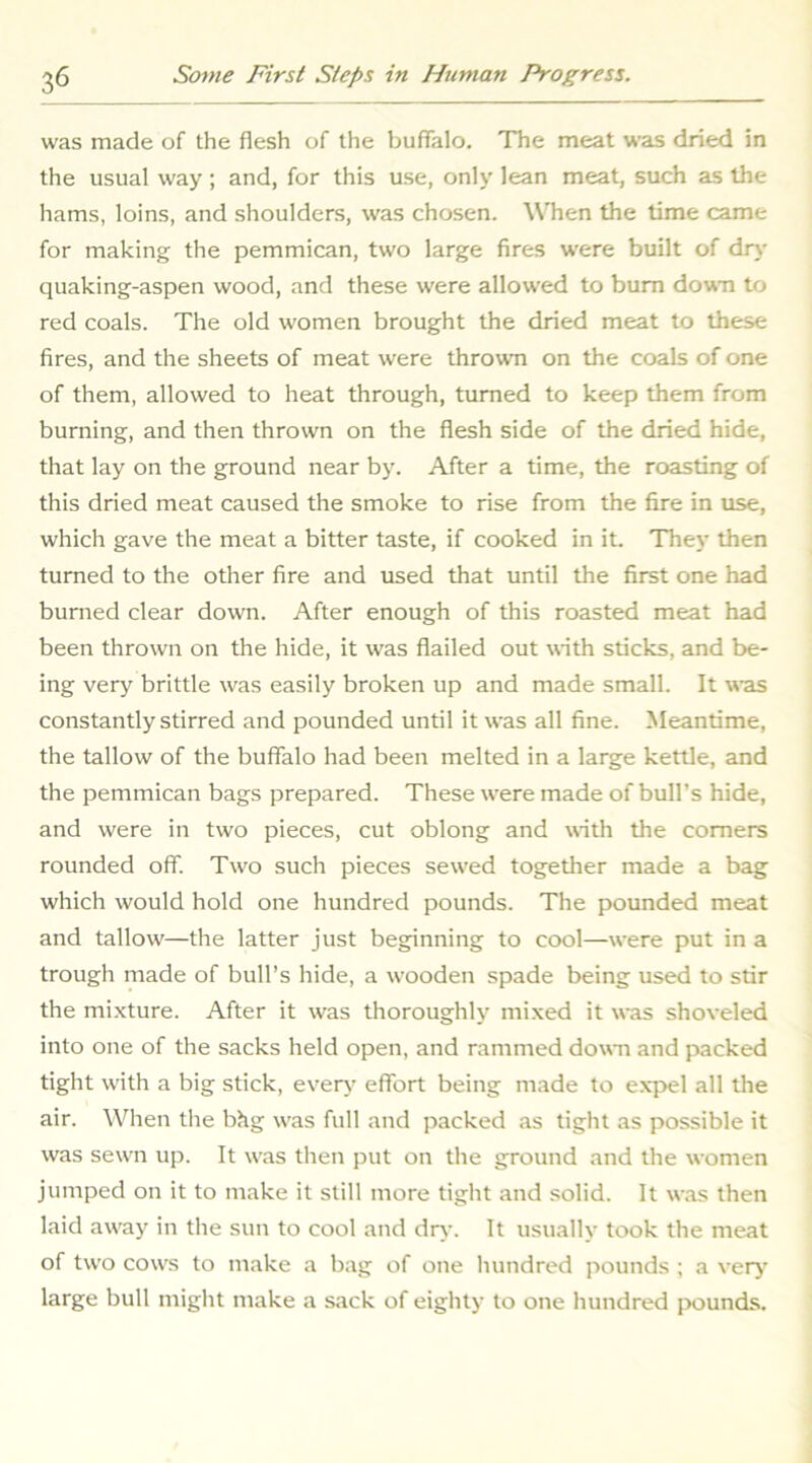 was made of the flesh of the buflTalo. The meat was dried in the usual way ; and, for this use, only lean meat, such as the hams, loins, and shoulders, was chosen. When the time came for making the pemmican, two large fires were built of dry quaking-aspen wood, and these were allowed to bum dowm to red coals. The old women brought the dried meat to these fires, and the sheets of meat were thrown on the coals of one of them, allowed to heat through, turned to keep them from burning, and then thrown on the flesh side of the dried hide, that lay on the ground near by. After a time, the roasting of this dried meat caused the smoke to rise from the fire in use, which gave the meat a bitter taste, if cooked in it. They then turned to the other fire and used that until the first one had burned clear down. After enough of this roasted meat had been thrown on the hide, it was flailed out with sticks, and be- ing very brittle was easily broken up and made small. It was constantly stirred and pounded until it was all fine. Meantime, the tallow of the buffalo had been melted in a large kettle, and the pemmican bags prepared. These were made of bull’s hide, and were in two pieces, cut oblong and with the comers rounded off. Two such pieces sewed together made a bag which would hold one hundred pounds. The pounded meat and tallow—the latter just beginning to cool—were put in a trough made of bull’s hide, a wooden spade being used to stir the mi.xture. After it was thoroughly mixed it was shoveled into one of the sacks held open, and rammed dowm and packed tight with a big stick, ever\' effort being made to e.xpel all the air. When the bhg was full and packed as tight as possible it was sewn up. It was then put on the ground and the women jumped on it to make it still more tight and solid. It was then laid aw'ay in the sun to cool and dr>’. It usually took the meat of two cows to make a bag of one hundred pounds ; a very' large bull might make a sack of eighty to one hundred jx)unds.