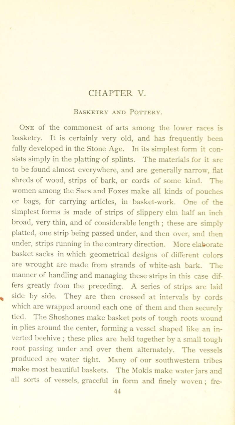 Basketry and Pottery. One of the commonest of arts among the lower races is basketry. It is certainly verj- old, and has frequently been fully developed in the Stone Age. In its simplest form it con- sists simply in the platting of splints. The materials for it are to be found almost everywhere, and are generally narrow, flat shreds of wood, strips of bark, or cords of some kind. The women among the Sacs and Fo.xes make all kinds of pouches or bags, for carrying articles, in basket-work. One of the simplest forms is made of strips of slippery- elm half an inch broad, very thin, and of considerable length ; these are simply platted, one strip being passed under, and then over, and tlien under, strips running in the contrar}- direction. More elaborate basket sacks in which geometrical designs of different colors are wrought are made from strands of white-ash bark. The manner of handling and managing these strips in this case dif- fers greatly from the preceding. A series of strips are laid side by side. They are then crossed at inter\-als by cords which are wrapped around each one of them and then securely tied. The Shoshones make basket pots of tough roots wound in plies around the center, forming a vessel shaped like an in- verted beehive ; tliese plies are held together by a small tough root passing under and over them alternately. The vessels produced are water tight. Many of our southwestern tribes make most beautiful baskets. The Mokis make water jars and all sorts of vessels, graceful in form and finely woven ; fre-