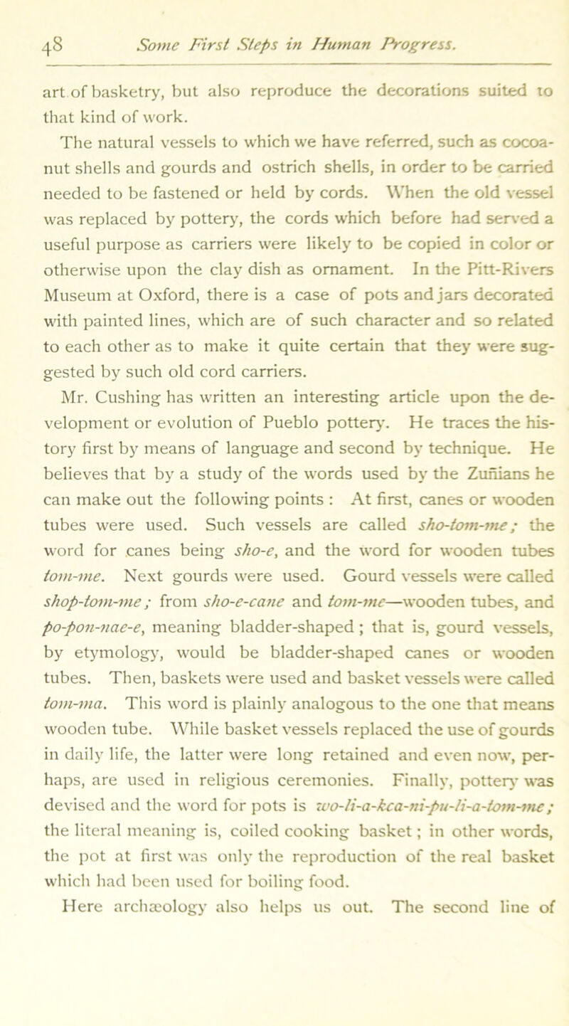 art of basketry, but also reproduce the decorations suited to that kind of work. The natural vessels to which we have referred, such as cocoa- nut shells and gourds and ostrich shells, in order to be carried needed to be fastened or held by cords. When the old vessel was replaced by pottery', the cords which before had ser\-ed a useful purpose as carriers were likely to be copied in color or otherwise upon the clay dish as ornament. In the Pitt-Rivers Museum at Oxford, there is a case of pots and jars decorated with painted lines, which are of such character and so related to each other as to make it quite certain that they were sug- gested by such old cord carriers. Mr. Cushing has written an interesting article upon the de- velopment or evolution of Pueblo pottery. He traces the his- tory first by means of language and second by technique. He believes that by a study of the words used by the Zunians he can make out the following points : At first, canes or wooden tubes were used. Such vessels are called sho-tom-me; the word for canes being sho-e, and the word for wooden tubes tom-me. Next gourds were used. Gourd vessels were called shop-tom-me; from sho-e-cane and tom-me—wooden tubes, and po-pon-nae-e, meaning bladder-shaped; that is, gourd vessels, by etymology', would be bladder-shaped canes or wooden tubes. Then, baskets were used and basket vessels were called tom-ma. This word is plainly analogous to the one that means wooden tube. While basket vessels replaced tlie use of gourds in daily life, the latter were long retained and even now, per- haps, are used in religious ceremonies. Finally, pottery was devised and the word for pots is ico-li-a-kca-ni-pu-Ii-a-tom-tne; the literal meaning is, coiled cooking basket; in other words, the pot at first was only the reproduction of the real basket which had been used for boiling food. Here archaeology also helps us out. The second line of
