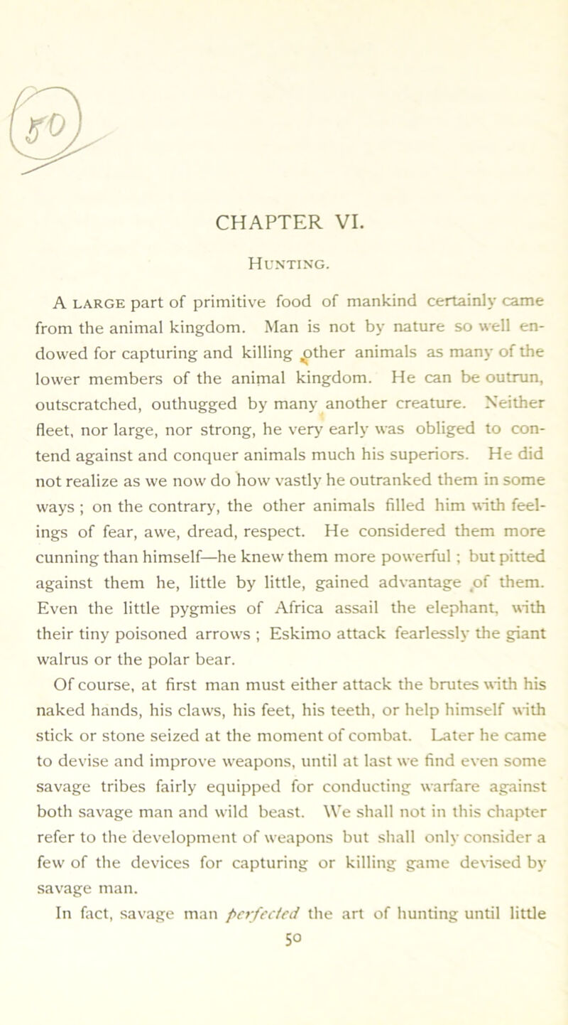 Hunting. A LARGE part of primitive food of mankind certainh came from the animal kingdom. Man is not by nature so well en- dowed for capturing and killing ^ther animals as many of the lower members of the anirnal kingdom. He can be outrun, outscratched, outhugged by many another creature. Neither fleet, nor large, nor strong, he verj' early was obliged to con- tend against and conquer animals much his superiors. He did not realize as we now do how vastly he outranked them in some ways ; on the contrary, the other animals filled him with feel- ings of fear, aw'e, dread, respect. He considered them more cunning than himself—he knew them more powerful ; but pitted against them he, little by little, gained advantage of them. Even the little pygmies of Africa assail the elephant, with their tiny poisoned arrows ; Eskimo attack fearlessly the giant walrus or the polar bear. Of course, at first man must either attack the brutes with his naked hands, his claws, his feet, his teetli, or help himself with stick or stone seized at the moment of combat. Later he came to devise and improve w'eapons, until at last we find even some savage tribes fairly equipped for conducting warfare against both savage man and w ild beast. We shall not in this chapter refer to the development of w'eapons but shall only consider a few' of the devices for capturing or killing game dexised by savage man. In fact, savage man pn-fcctcd the art of hunting until little