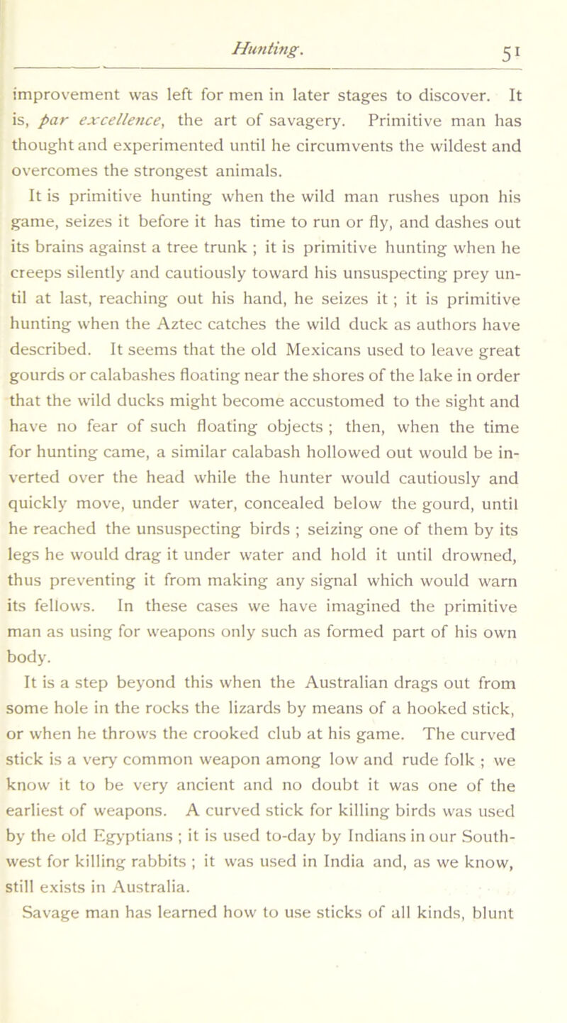 improvement was left for men in later stages to discover. It is, par excellence, the art of savagery. Primitive man has thought and e.xperimented until he circumvents the wildest and overcomes the strongest animals. It is primitive hunting when the wild man rushes upon his game, seizes it before it has time to run or fly, and dashes out its brains against a tree trunk ; it is primitive hunting when he creeps silently and cautiously toward his unsuspecting prey un- til at last, reaching out his hand, he seizes it; it is primitive hunting when the Aztec catches the wild duck as authors have described. It seems that the old Me.xicans used to leave great gourds or calabashes floating near the shores of the lake in order that the wild ducks might become accustomed to the sight and have no fear of such floating objects ; then, when the time for hunting came, a similar calabash hollowed out would be in- verted over the head while the hunter would cautiously and quickly move, under water, concealed below the gourd, until he reached the unsuspecting birds ; seizing one of them by its legs he would drag it under water and hold it until drowned, thus preventing it from making any signal which would warn its fellows. In these cases we have imagined the primitive man as using for weapons only such as formed part of his own body. It is a step beyond this when the Australian drags out from some hole in the rocks the lizards by means of a hooked stick, or when he throws the crooked club at his game. The curved stick is a very common weapon among low and rude folk ; we know it to be very ancient and no doubt it was one of the earliest of weapons. A curved stick for killing birds was used by the old Egyptians ; it is used to-day by Indians in our South- west for killing rabbits ; it was used in India and, as we know, still exists in Australia. Savage man has learned how to use sticks of all kinds, blunt