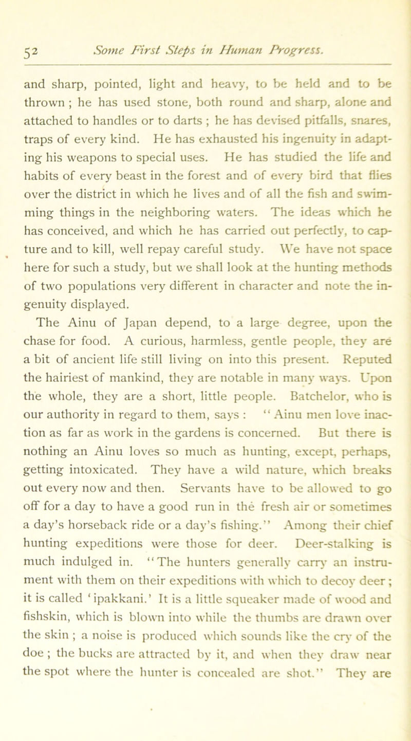 and sharp, pointed, light and heavy, to be held and to be thrown ; he has used stone, both round and sharp, alone and attached to handles or to darts ; he has devised pitfalls, snares, traps of every kind. He has exhausted his ingenuity in adapt- ing his weapons to special uses. He has studied the life and habits of every beast in the forest and of ever>’ bird that flies over the district in which he lives and of all the fish and swim- ming things in the neighboring waters. The ideas which he has conceived, and which he has carried out perfectly, to cap>- ture and to kill, well repay careful study. We have not space here for such a study, but we shall look at the hunting methods of two populations very different in character and note the in- genuity displayed. The Ainu of Japan depend, to a large degree, upon the chase for food. A curious, harmless, gentle people, they are a bit of ancient life still living on into this present. Reputed the hairiest of mankind, they are notable in many ways. Upon the whole, they are a short, little people. Batchelor, who is our authority in regard to them, says : “ Ainu men love inac- tion as far as work in the gardens is concerned. But there is nothing an Ainu loves so much as hunting, except, perhaps, getting intoxicated. They have a wild nature, which breaks out every now and then. Servants have to be allowed to go off for a day to have a good run in the fresh air or sometimes a day’s horseback ride or a day’s fishing.” Among their chief hunting expeditions were those for deer. Deer-stalking is much indulged in. ‘‘The hunters generally carr>' an instru- ment with them on their expeditions with which to decoy deer; it is called ‘ ipakkani.’ It is a little squeaker made of wood and fishskin, which is blown into while the thumbs are drawii over the skin ; a noise is produced which sounds like the crj’ of the doe ; the bucks are attracted by it, and when they draw near the spot where the hunter is concealed are shot.” They are