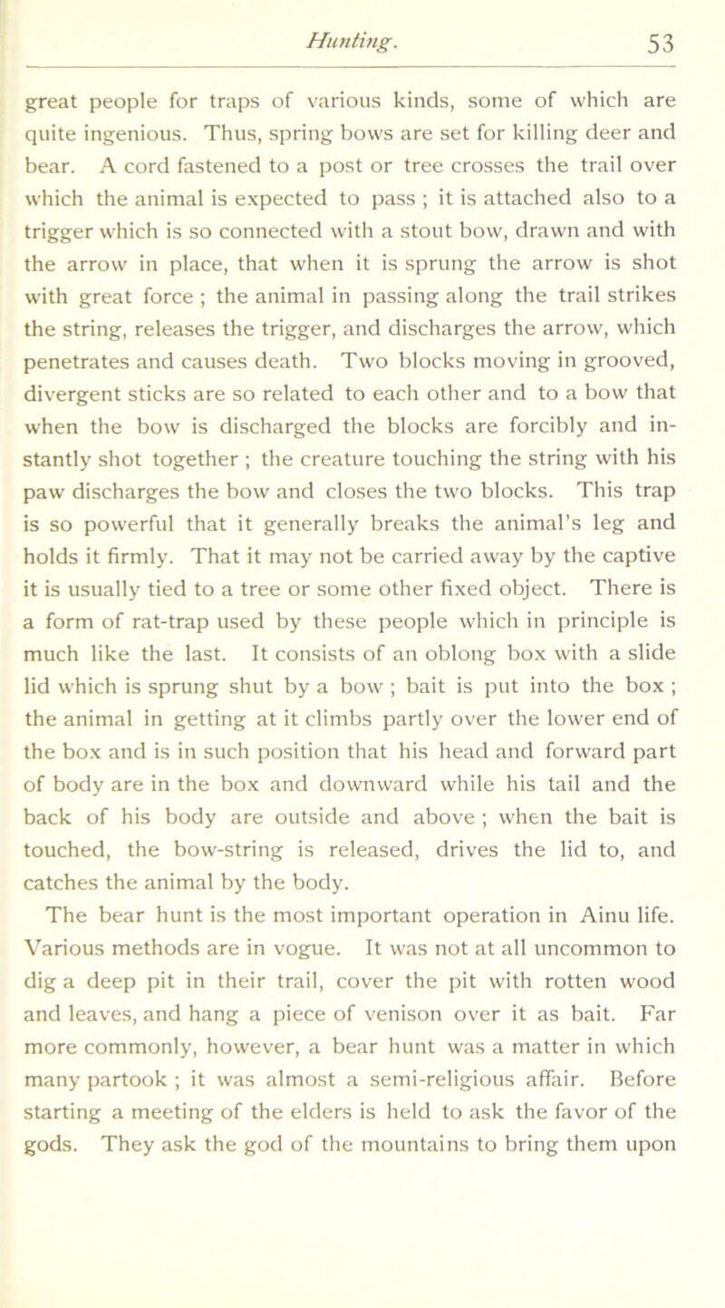 great people for traps of various kinds, some of which are quite ingenious. Thus, spring bows are set for killing deer and bear. A cord fastened to a post or tree crosses the trail over which the animal is expected to pass ; it is attached also to a trigger which is so connected with a stout bow, drawn and with the arrow in place, that when it is sprung the arrow is shot with great force ; the animal in passing along the trail strikes the string, releases the trigger, and discharges the arrow, which penetrates and causes death. Two blocks moving in grooved, divergent sticks are so related to each other and to a bow that when the bow is discharged the blocks are forcibly and in- stantly shot together ; the creature touching the string with his paw discharges the bow and closes the two blocks. This trap is so powerful that it generally breaks the animal’s leg and holds it firmly. That it may not be carried away by the captive it is usually tied to a tree or some other fixed object. There is a form of rat-trap used by these people which in principle is much like the last. It consists of an oblong box with a slide lid which is sprung shut by a bow ; bait is put into the box ; the animal in getting at it climbs partly over the lower end of the box and is in such position that his head and forward part of body are in the bo.x and downward while his tail and the back of his body are outside and above ; when the bait is touched, the bow-string is released, drives the lid to, and catches the animal by the body. The bear hunt is the most important operation in Ainu life. Various methods are in vogue. It was not at all uncommon to dig a deep pit in their trail, cover the pit with rotten wood and leaves, and hang a piece of venison over it as bait. Far more commonly, however, a bear hunt was a matter in which many partook ; it was almost a semi-religious affair. Before starting a meeting of the elders is held to ask the favor of the gods. They ask the god of the mountains to bring them upon