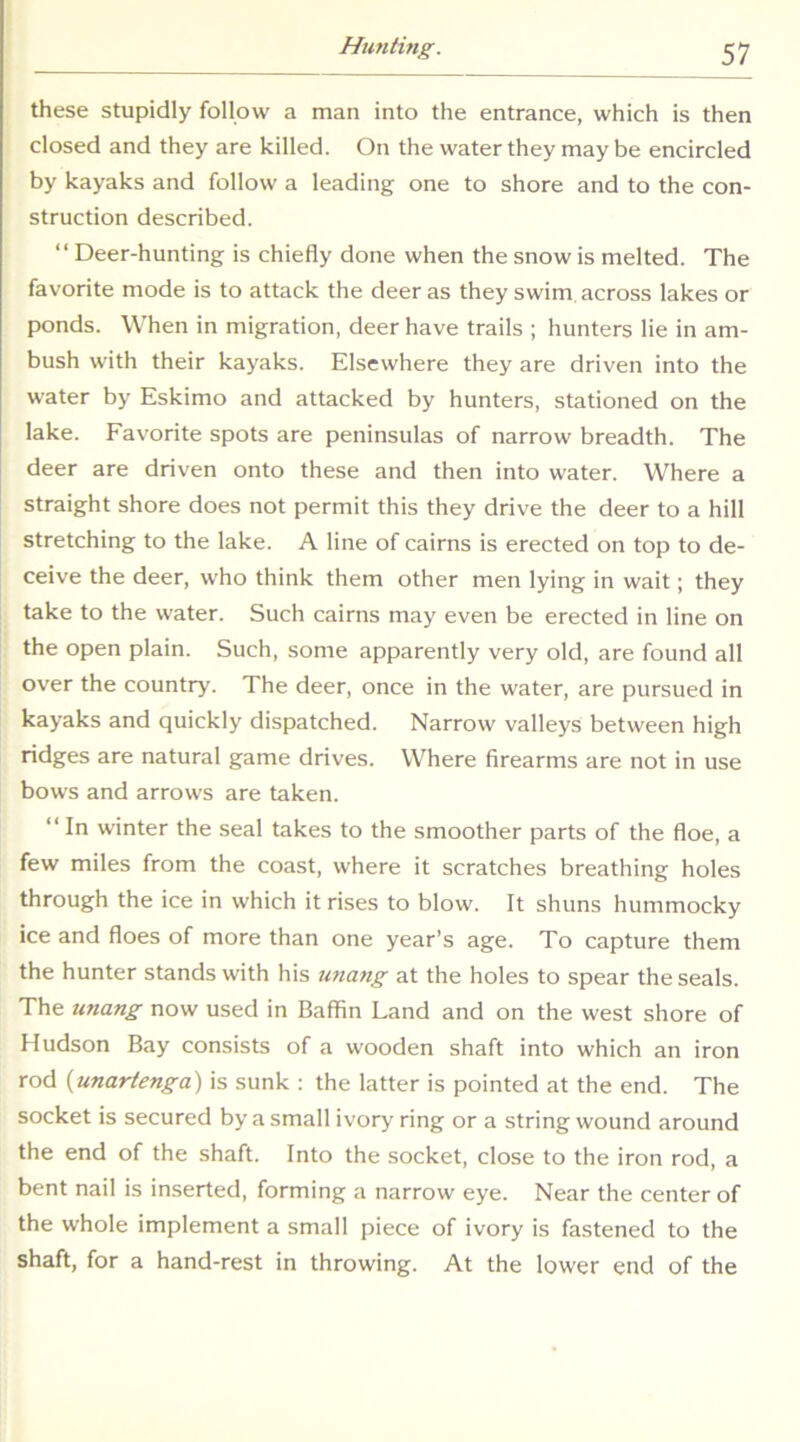 these stupidly follow a man into the entrance, which is then closed and they are killed. On the water they may be encircled by kayaks and follow a leading one to shore and to the con- struction described. “ Deer-hunting is chiefly done when the snow is melted. The favorite mode is to attack the deer as they swim, across lakes or ponds. When in migration, deer have trails ; hunters lie in am- bush with their kayaks. Elsewhere they are driven into the water by Eskimo and attacked by hunters, stationed on the lake. Favorite spots are peninsulas of narrow breadth. The deer are driven onto these and then into water. Where a straight shore does not permit this they drive the deer to a hill stretching to the lake. A line of cairns is erected on top to de- ceive the deer, who think them other men lying in wait; they take to the water. Such cairns may even be erected in line on the open plain. Such, some apparently very old, are found all over the country. The deer, once in the water, are pursued in kayaks and quickly dispatched. Narrow valleys between high ridges are natural game drives. Where firearms are not in use bows and arrows are taken. “ In winter the seal takes to the smoother parts of the floe, a few miles from the coast, where it scratches breathing holes through the ice in which it rises to blow. It shuns hummocky ice and floes of more than one year’s age. To capture them the hunter stands with his tmang at the holes to spear the seals. The unang now used in Baffin Land and on the west shore of Hudson Bay consists of a wooden shaft into which an iron rod {unartenga) is sunk ; the latter is pointed at the end. The socket is secured by a small ivory ring or a string wound around the end of the shaft. Into the socket, close to the iron rod, a bent nail is inserted, forming a narrow eye. Near the center of the whole implement a small piece of ivory is fastened to the shaft, for a hand-rest in throwing. At the lower end of the