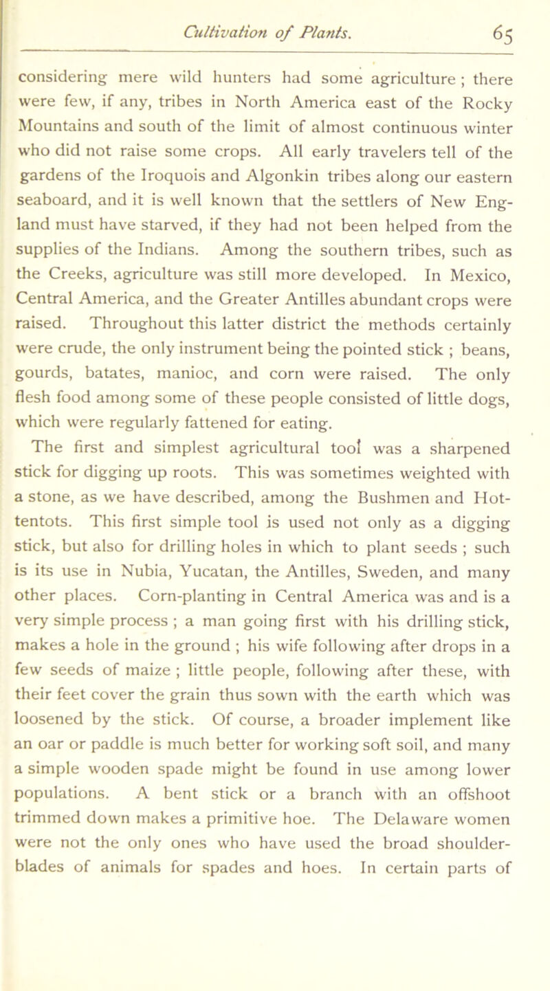 considering mere wild hunters had some agriculture ; there were few, if any, tribes in North America east of the Rocky Mountains and south of the limit of almost continuous winter who did not raise some crops. All early travelers tell of the gardens of the Iroquois and Algonkin tribes along our eastern seaboard, and it is well known that the settlers of New Eng- land must have starved, if they had not been helped from the supplies of the Indians. Among the southern tribes, such as the Creeks, agriculture was still more developed. In Mexico, Central America, and the Greater Antilles abundant crops were raised. Throughout this latter district the methods certainly were crude, the only instrument being the pointed stick ; beans, gourds, batates, manioc, and corn were raised. The only flesh food among some of these people consisted of little dogs, which were regularly fattened for eating. The first and simplest agricultural tool was a sharpened stick for digging up roots. This was sometimes weighted with a stone, as we have described, among the Bushmen and Hot- tentots. This first simple tool is used not only as a digging stick, but also for drilling holes in which to plant seeds ; such is its use in Nubia, Yucatan, the Antilles, Sweden, and many other places. Corn-planting in Central America was and is a very simple process ; a man going first with his drilling stick, makes a hole in the ground ; his wife following after drops in a few seeds of maize ; little people, following after these, with their feet cover the grain thus sown with the earth which was loosened by the stick. Of course, a broader implement like an oar or paddle is much better for working soft soil, and many a simple wooden spade might be found in use among lower populations. A bent stick or a branch with an offshoot trimmed down makes a primitive hoe. The Delaware women were not the only ones who have used the broad shoulder- blades of animals for spades and hoes. In certain parts of