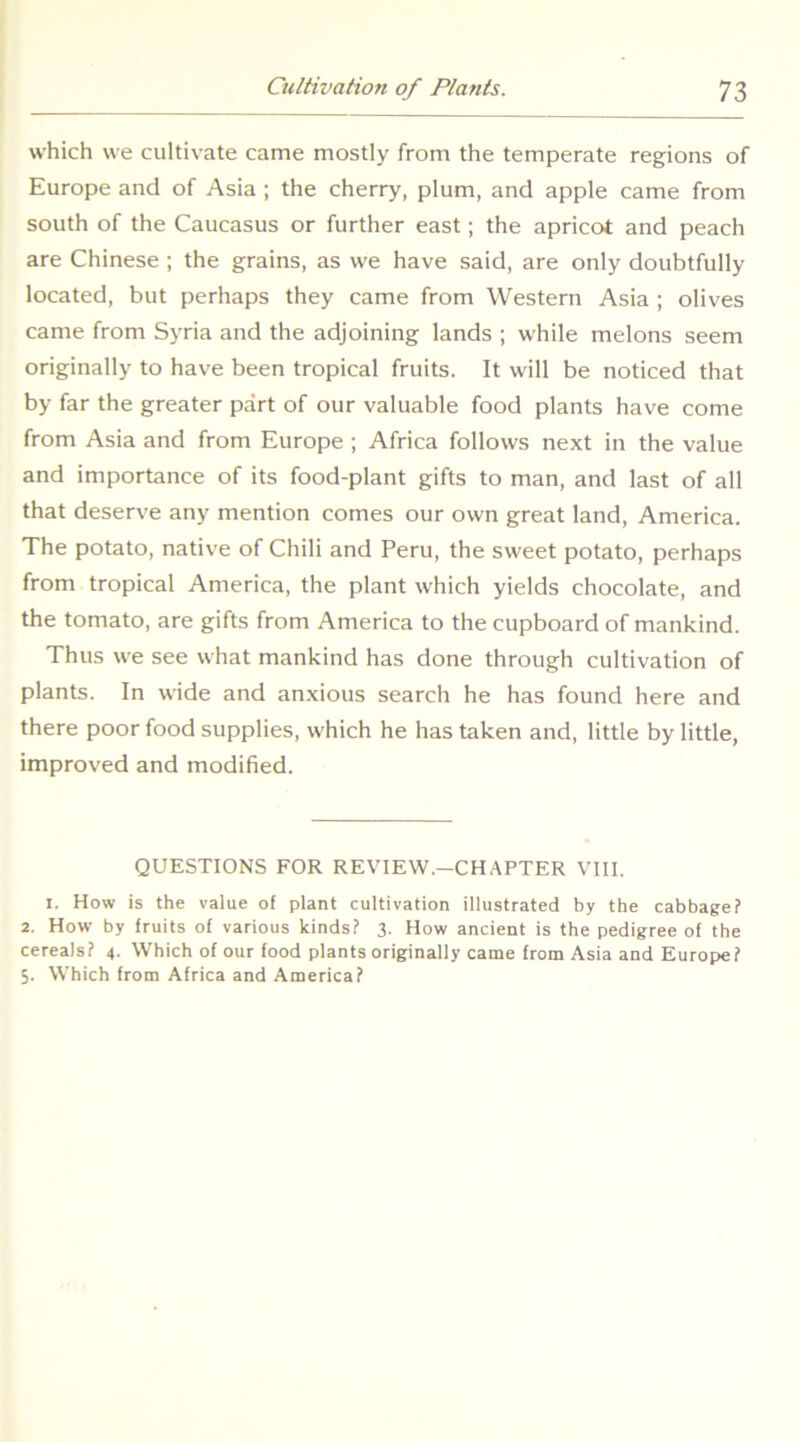 which we cultivate came mostly from the temperate regions of Europe and of Asia ; the cherry, plum, and apple came from south of the Caucasus or further east; the apricot and peach are Chinese ; the grains, as we have said, are only doubtfully located, but perhaps they came from Western Asia ; olives came from Syria and the adjoining lands ; while melons seem originally to have been tropical fruits. It will be noticed that by far the greater part of our valuable food plants have come from Asia and from Europe ; Africa follows next in the value and importance of its food-plant gifts to man, and last of all that deserve any mention comes our own great land, America. The potato, native of Chili and Peru, the sweet potato, perhaps from tropical America, the plant which yields chocolate, and the tomato, are gifts from America to the cupboard of mankind. Thus we see what mankind has done through cultivation of plants. In wide and anxious search he has found here and there poor food supplies, which he has taken and, little by little, improved and modified. QUESTIONS FOR REVIEW.-CHAFTER VIII. 1. How is the value of plant cultivation illustrated by the cabbage? 2. How by fruits of various kinds? 3. How ancient is the pedigree of the cereals? 4. Which of our food plants originally came from Asia and Europe? 5. Which from Africa and America?