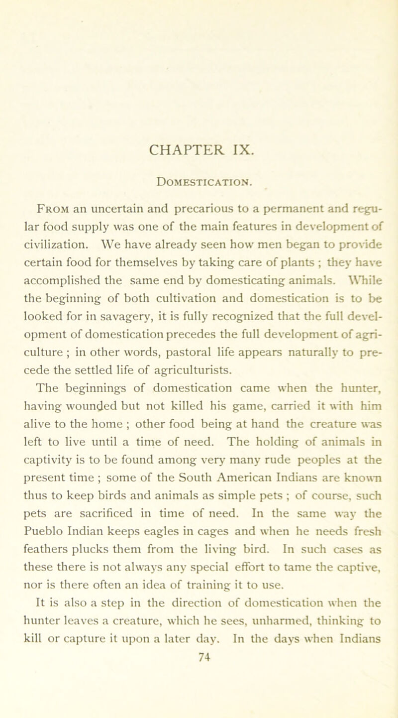 Domestication. From an uncertain and precarious to a permanent and regu- lar food supply was one of the main features in development of civilization. We have already seen how men began to pro\nde certain food for themselves by taking care of plants ; they have accomplished the same end by domesticating animals. While the beginning of both cultivation and domestication is to be looked for in savagery, it is fully recognized that the full devel- opment of domestication precedes the full development of agri- culture ; in other words, pastoral life appears naturally to pre- cede the settled life of agriculturists. The beginnings of domestication came when the hunter, having wounded but not killed his game, carried it with him alive to the home ; other food being at hand the creature was left to live until a time of need. The holding of animals in captivity is to be found among ver>' many rude peoples at the present time ; some of the South American Indians are known thus to keep birds and animals as simple pets ; of course, such pets are sacrificed in time of need. In the same way the Pueblo Indian keeps eagles in cages and when he needs fresh feathers plucks them from the living bird. In such cases as these there is not always any special effort to tame the captive, nor is there often an idea of training it to use. It is also a step in the direction of domestication when the hunter leaves a creature, which he sees, unharmed, thinking to kill or capture it upon a later day. In the days when Indians