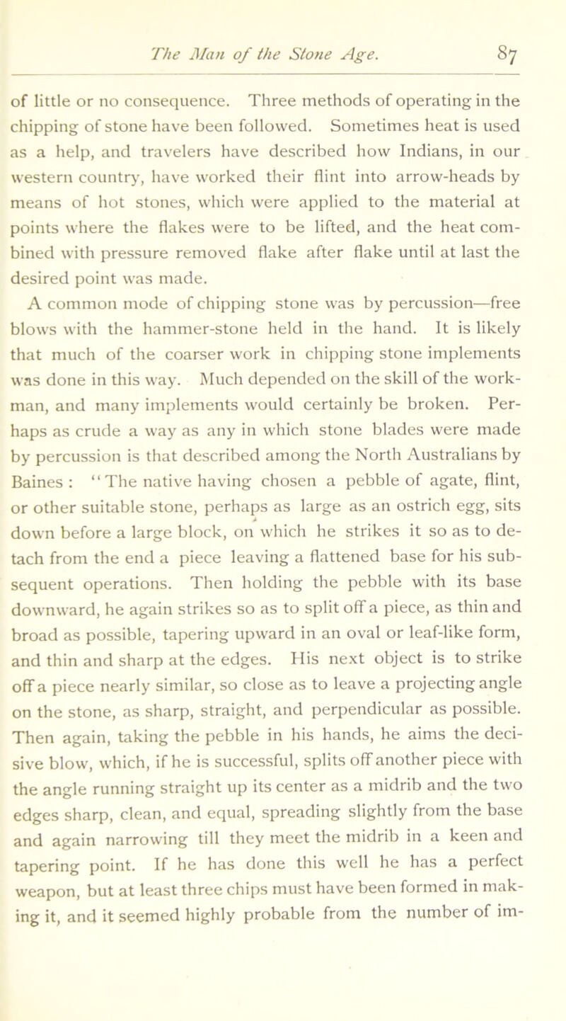 of little or no consequence. Three methods of operating in the chipping of stone have been followed. Sometimes heat is used as a help, and travelers have described how Indians, in our western country-, have worked their flint into arrow-heads by means of hot stones, which were applied to the material at points where the flakes were to be lifted, and the heat com- bined with pressure removed flake after flake until at last the desired point was made. A common mode of chipping stone was by percussion—free blows with the hammer-stone held in the hand. It is likely that much of the coarser work in chipping stone implements was done in this way. Much depended on the skill of the work- man, and many implements would certainly be broken. Per- haps as crude a way as any in which stone blades were made by percussion is that described among the North Australians by Baines: “The native having chosen a pebble of agate, flint, or other suitable stone, perhaps as large as an ostrich egg, sits t down before a large block, on which he strikes it so as to de- tach from the end a piece leaving a flattened base for his sub- sequent operations. Then holding the pebble with its base downward, he again strikes so as to split off a piece, as thin and broad as possible, tapering upward in an oval or leaf-like form, and thin and sharp at the edges. Ilis next object is to strike ofifa piece nearly similar, so close as to leave a projecting angle on the stone, as sharp, straight, and perpendicular as possible. Then again, taking the pebble in his hands, he aims the deci- sive blow, which, if he is successful, splits off another piece with the angle running straight up its center as a midrib and the two edges sharp, clean, and equal, spreading slightly from the base and again narrowing till they meet the midrib in a keen and tapering point. If he has done this well he has a perfect weapon, but at least three chips must have been formed in mak- ing it, and it seemed highly probable from the number of im-