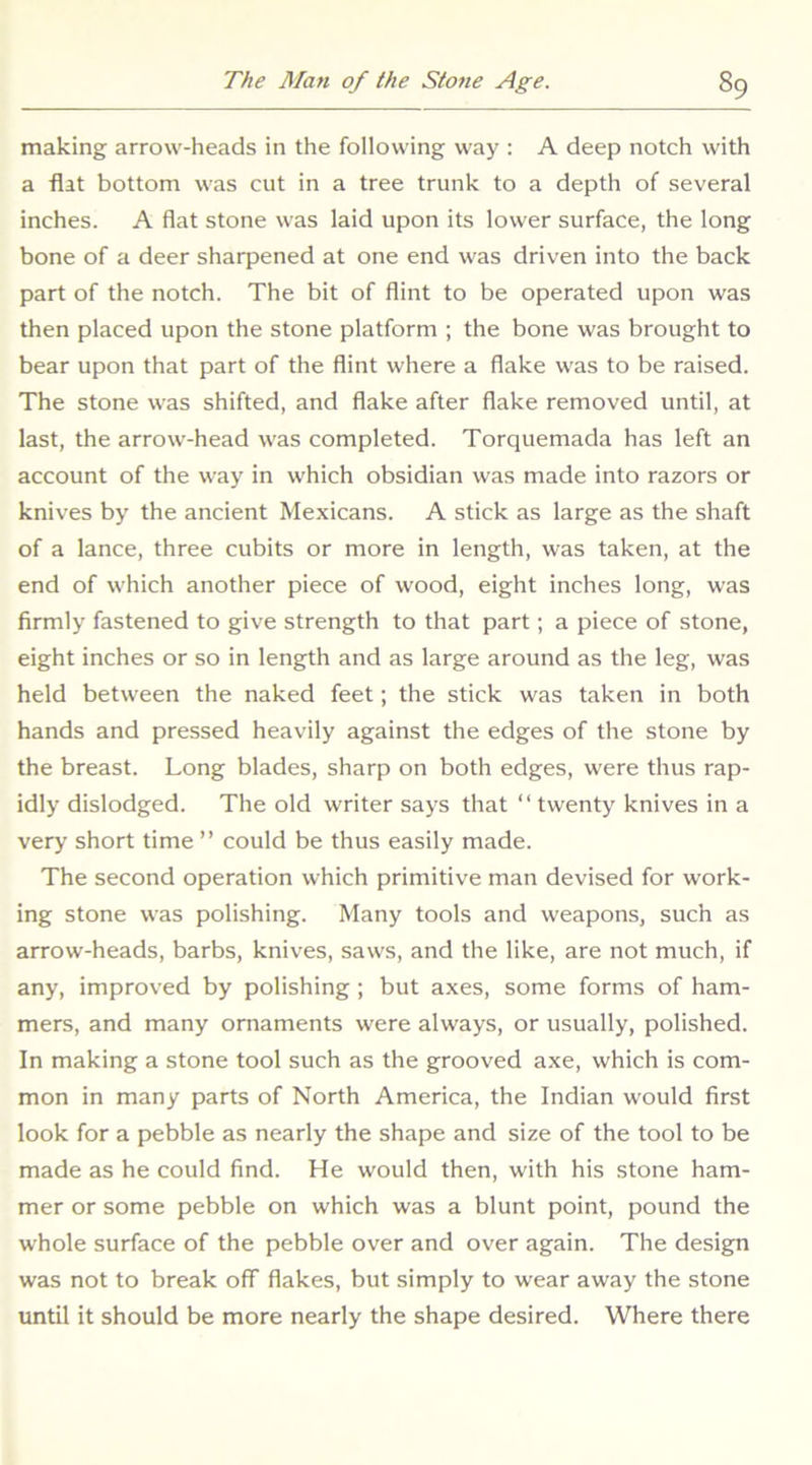 making arrow-heads in the following way : A deep notch with a flat bottom was cut in a tree trunk to a depth of several inches. A flat stone was laid upon its lower surface, the long bone of a deer sharpened at one end was driven into the back part of the notch. The bit of flint to be operated upon was then placed upon the stone platform ; the bone was brought to bear upon that part of the flint where a flake was to be raised. The stone was shifted, and flake after flake removed until, at last, the arrow-head was completed. Torquemada has left an account of the way in which obsidian was made into razors or knives by the ancient Mexicans. A stick as large as the shaft of a lance, three cubits or more in length, was taken, at the end of which another piece of wood, eight inches long, was firmly fastened to give strength to that part; a piece of stone, eight inches or so in length and as large around as the leg, was held between the naked feet; the stick was taken in both hands and pressed heavily against the edges of the stone by the breast. Long blades, sharp on both edges, were thus rap- idly dislodged. The old writer says that “ twenty knives in a very short time ” could be thus easily made. The second operation which primitive man devised for work- ing stone was polishing. Many tools and weapons, such as arrow-heads, barbs, knives, saws, and the like, are not much, if any, improved by polishing ; but axes, some forms of ham- mers, and many ornaments were always, or usually, polished. In making a stone tool such as the grooved axe, which is com- mon in many parts of North America, the Indian would first look for a pebble as nearly the shape and size of the tool to be made as he could find. He would then, with his stone ham- mer or some pebble on which was a blunt point, pound the whole surface of the pebble over and over again. The design was not to break off flakes, but simply to wear away the stone until it should be more nearly the shape desired. Where there