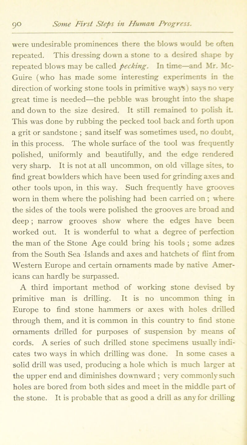 were undesirable prominences there the blows would be often repeated. This dressing down a stone to a desired shape by repeated blows may be called pecking. In time—and Mr. Mc- Guire (who has made some interesting experiments in the direction of working stone tools in primitive wajts) says no ver>' great time is needed—the pebble was brought into the shape and down to the size desired. It still remained to polish it This was done by rubbing the pecked tool back and forth upon a grit or sandstone ; sand itself was sometimes used, no doubt, in this process. The whole surface of the tool was frequently' polished, uniformly and beautifully, and the edge rendered very sharp. It is not at all uncommon, on old \-illage sites, to find great bowlders which have been used for grinding axes and other tools upon, in this way. Such frequently have grooves worn in them where the polishing had been carried on ; where the sides of the tools were polished the grooves are broad and deep; narrow grooves show where the edges have been worked out. It is wonderful to what a degree of perfection the man of the Stone Age could bring his tools ; some adzes from the South Sea Islands and axes and hatchets of flint from Western Europe and certain ornaments made by native Amer- icans can hardly be surpassed. A third important method of working stone de\-ised by primitive man is drilling. It is no uncommon thing in Europe to find stone hammers or a.xes with holes drilled through them, and it is common in this country to find stone ornaments drilled for purposes of suspension by means of cords. A series of such drilled stone specimens usually indi- cates two ways in which drilling was done. In some cases a solid drill was used, producing a hole which is much larger at the upper end and diminishes downward ; very commonly such holes are bored from both sides and meet in the middle part of the stone. It is probable that as good a drill as any for drilling