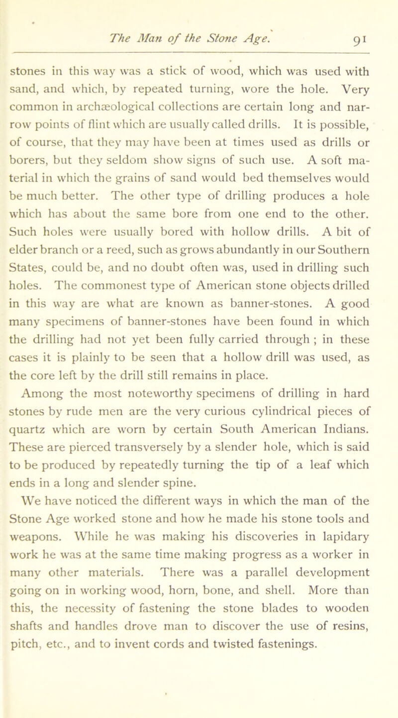 stones in this way was a stick of wood, which was used with sand, and which, by repeated turning, wore the hole. Very common in archaeological collections are certain long and nar- row points of flint which are usually called drills. It is possible, of course, that they may have been at times used as drills or borers, but they seldom show signs of such use. A soft ma- terial in which the grains of sand would bed themselves would be much better. The other type of drilling produces a hole which has about the same bore from one end to the other. Such holes were usually bored with hollow drills. A bit of elder branch or a reed, such as grows abundantly in our Southern States, could be, and no doubt often was, used in drilling such holes. The commonest type of American stone objects drilled in this way are what are known as banner-stones. A good many specimens of banner-stones have been found in which the drilling had not yet been fully carried through ; in these cases it is plainly to be seen that a hollow drill was used, as the core left by the drill still remains in place. Among the most noteworthy specimens of drilling in hard stones by rude men are the very curious cylindrical pieces of quartz which are worn by certain South American Indians. These are pierced transversely by a slender hole, which is said to be produced by repeatedly turning the tip of a leaf which ends in a long and slender spine. We have noticed the different ways in which the man of the Stone Age worked stone and how he made his stone tools and weapons. While he was making his discoveries in lapidary work he was at the same time making progress as a worker in many other materials. There was a parallel development going on in working wood, horn, bone, and shell. More than this, the necessity of fastening the stone blades to wooden shafts and handles drove man to discover the use of resins, pitch, etc., and to invent cords and twisted fastenings.