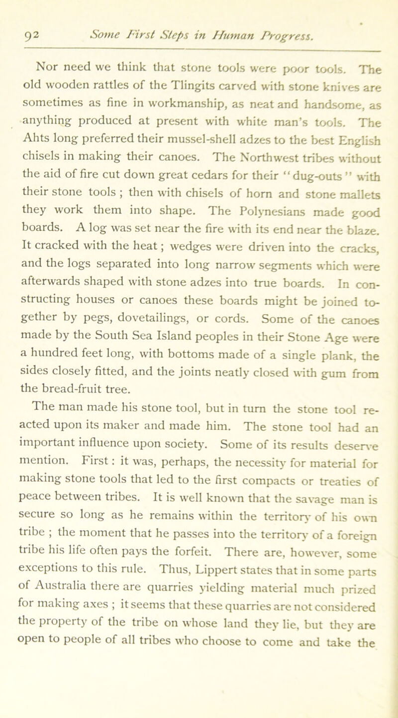 Nor need we think that stone tools were poor tools. The old wooden rattles of the Tlingits carved with stone knives are sometimes as fine in workmanship, as neat and handsome, as anything produced at present with white man’s tools. The Ahts long preferred their mussel-shell adzes to the best English chisels in making their canoes. The Northwest tribes without the aid of fire cut down great cedars for their ‘‘dug-outs ” with their stone tools ; then with chisels of horn and stone mallets they work them into shape. The Polynesians made good boards. A log was set near the fire with its end near the blaze. It cracked with the heat; wedges were driven into the cracks, and the logs separated into long narrow segments which were afterwards shaped with stone adzes into true boards. In con- structing houses or canoes these boards might be joined to- gether by pegs, dovetailings, or cords. Some of the canoes made by the South Sea Island peoples in their Stone Age were a hundred feet long, with bottoms made of a single plank, the sides closely fitted, and the joints neatly closed with gum from the bread-fruit tree. The man made his stone tool, but in turn the stone tool re- acted upon its maker and made him. The stone tool had an important influence upon society. Some of its results deserve mention. First; it was, perhaps, the necessity for material for making stone tools that led to the first compacts or treaties of peace between tribes. It is well known that the sa\-age man is secure so long as he remains witliin tlie territory- of his own tribe ; the moment that he passes into the territor>- of a foreign tribe his life often pays the forfeit. There are, however, some exceptions to this rule. Thus, Lippert states that in some parts of Australia there are quarries yielding material much prized for making axes ; it seems that these quarries are not considered the property of the tribe on whose land they lie, but they are open to people of all tribes who choose to come and take the