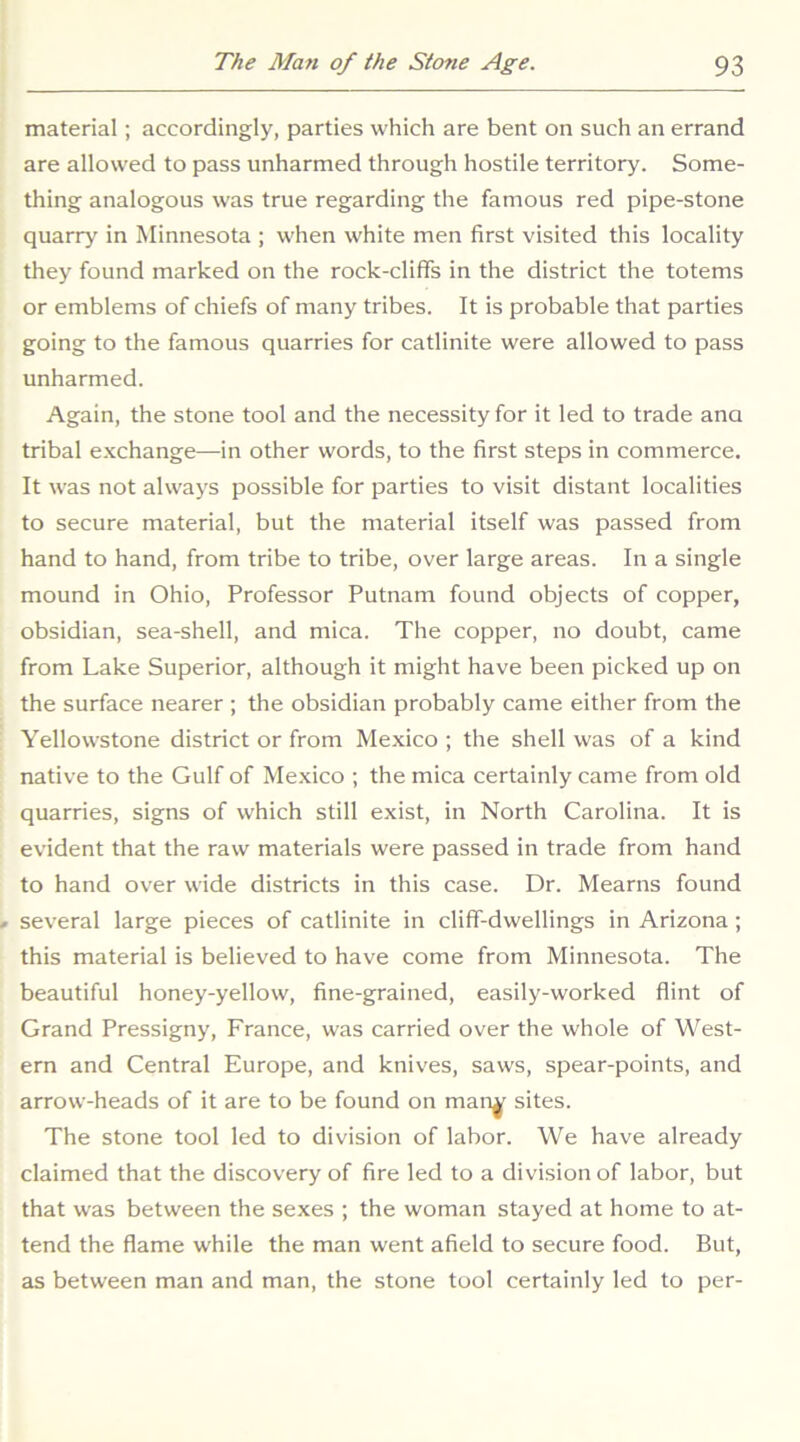 material; accordingly, parties which are bent on such an errand are allowed to pass unharmed through hostile territory. Some- thing analogous was true regarding the famous red pipe-stone quarry in Minnesota ; when white men first visited this locality they found marked on the rock-cliffs in the district the totems or emblems of chiefs of many tribes. It is probable that parties going to the famous quarries for catlinite were allowed to pass unharmed. Again, the stone tool and the necessity for it led to trade ana tribal exchange—in other words, to the first steps in commerce. It was not always possible for parties to visit distant localities to secure material, but the material itself was passed from hand to hand, from tribe to tribe, over large areas. In a single mound in Ohio, Professor Putnam found objects of copper, obsidian, sea-shell, and mica. The copper, no doubt, came from Lake Superior, although it might have been picked up on the surface nearer ; the obsidian probably came either from the Yellowstone district or from Mexico ; the shell was of a kind native to the Gulf of Mexico ; the mica certainly came from old quarries, signs of which still exist, in North Carolina. It is evident that the raw materials were passed in trade from hand to hand over wide districts in this case. Dr. Mearns found several large pieces of catlinite in cliff-dwellings in Arizona; this material is believed to have come from Minnesota. The beautiful honey-yellow, fine-grained, easily-worked flint of Grand Pressigny, France, was carried over the whole of West- ern and Central Europe, and knives, saws, spear-points, and arrow-heads of it are to be found on man^^ sites. The stone tool led to division of labor. We have already claimed that the discovery of fire led to a division of labor, but that was between the sexes ; the woman stayed at home to at- tend the flame while the man went afield to secure food. But, as between man and man, the stone tool certainly led to per-