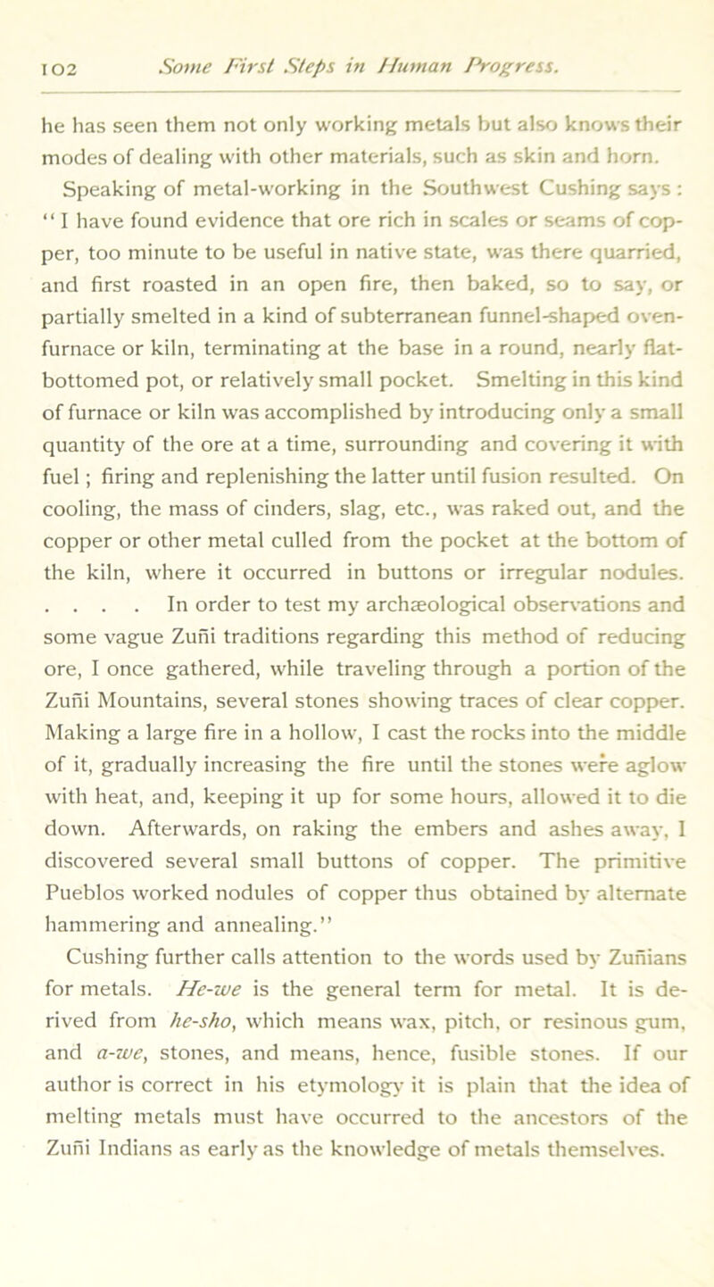 he has seen them not only working metals but also knows their modes of dealing with other materials, such as skin and horn. Speaking of metal-working in the Southwest Cushing says : “ I have found evidence that ore rich in scales or seams of cop- per, too minute to be useful in native state, was there quarried, and first roasted in an open fire, then baked, so to say, or partially smelted in a kind of subterranean funnel-shaped oven- furnace or kiln, terminating at the base in a round, nearly flat- bottomed pot, or relatively small pocket. Smelting in this kind of furnace or kiln was accomplished by introducing only a small quantity of the ore at a time, surrounding and covering it with fuel; firing and replenishing the latter until fusion resulted. On cooling, the mass of cinders, slag, etc., was raked out, and the copper or other metal culled from the pocket at the bottom of the kiln, where it occurred in buttons or irregular nodules. . . . . In order to test my archaeological obser\-ations and some vague Zufii traditions regarding this method of reducing ore, I once gathered, while traveling through a portion of the Zuni Mountains, several stones showing traces of clear copper. Making a large fire in a hollow, I cast the rocks into the middle of it, gradually increasing the fire until the stones were aglow with heat, and, keeping it up for some hours, allowed it to die down. Afterwards, on raking the embers and ashes away, 1 discovered several small buttons of copper. The primitive Pueblos worked nodules of copper thus obtained by alternate hammering and annealing.” Cushing further calls attention to the words used by Zunians for metals. He-we is the general term for metal. It is de- rived from he-sho, which means wax, pitch, or resinous gum, and a-we, stones, and means, hence, fusible stones. If our author is correct in his etymology’ it is plain that tlie idea of melting metals must have occurred to the ancestors of the Zufii Indians as early as the knowledge of metals themselves.