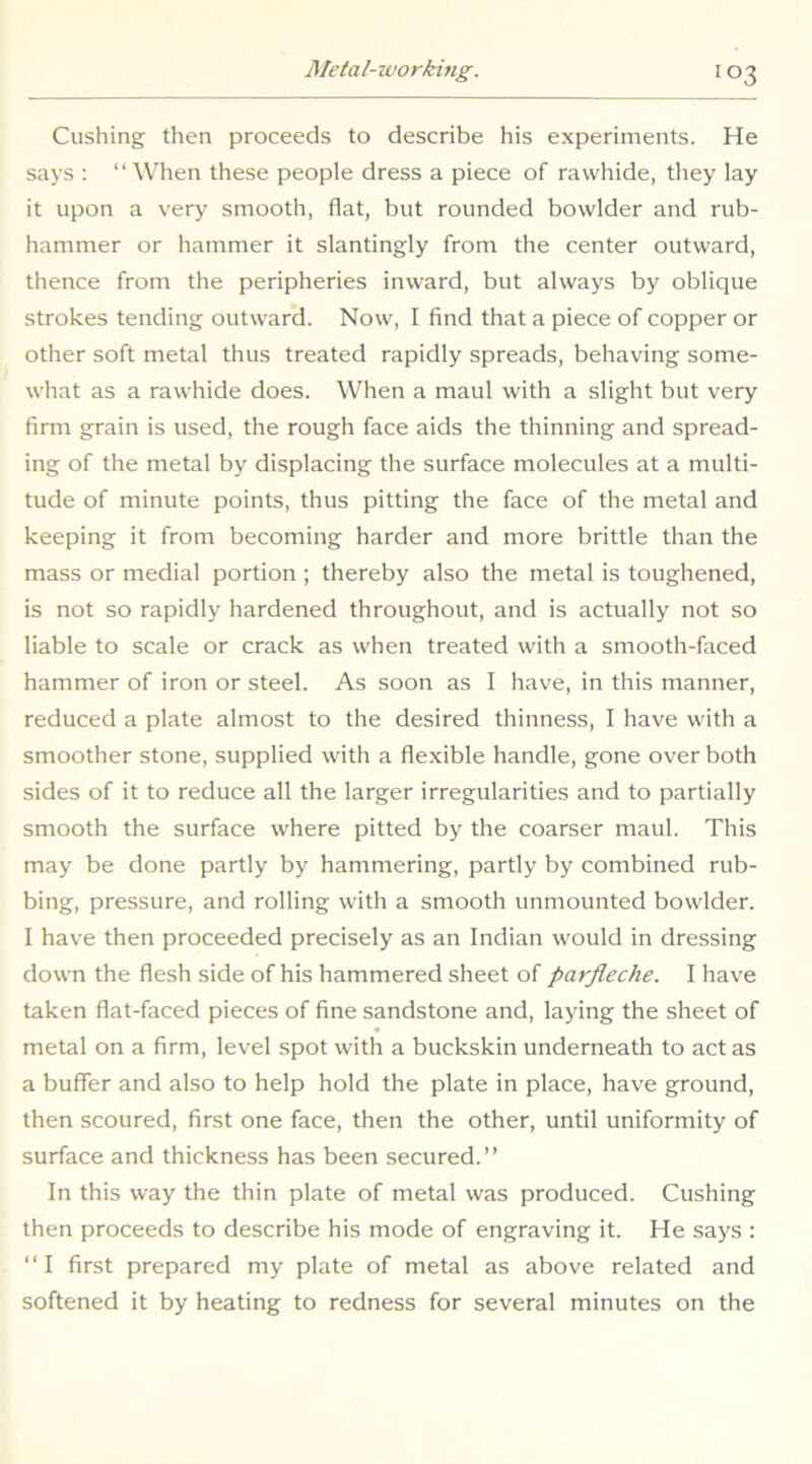 Cushing then proceeds to describe his experiments. He says : “When these people dress a piece of rawhide, they lay it upon a very smooth, flat, but rounded bowlder and rub- hammer or hammer it slantingly from the center outward, thence from the peripheries inward, but always by oblique strokes tending outward. Now, I find that a piece of copper or other soft metal thus treated rapidly spreads, behaving some- what as a rawhide does. When a maul with a slight but very firm grain is used, the rough face aids the thinning and spread- ing of the metal by displacing the surface molecules at a multi- tude of minute points, thus pitting the face of the metal and keeping it from becoming harder and more brittle than the mass or medial portion ; thereby also the metal is toughened, is not so rapidly hardened throughout, and is actually not so liable to scale or crack as when treated with a smooth-faced hammer of iron or steel. As soon as I have, in this manner, reduced a plate almost to the desired thinness, I have with a smoother stone, supplied with a flexible handle, gone over both sides of it to reduce all the larger irregularities and to partially smooth the surface where pitted by the coarser maul. This may be done partly by hammering, partly by combined rub- bing, pressure, and rolling with a smooth unmounted bowlder. I have then proceeded precisely as an Indian would in dressing down the flesh side of his hammered sheet of parjleche. I have taken flat-faced pieces of fine sandstone and, laying the sheet of metal on a firm, level spot with a buckskin underneath to act as a buffer and also to help hold the plate in place, have ground, then scoured, first one face, then the other, until uniformity of surface and thickness has been secured.” In this way the thin plate of metal was produced. Cushing then proceeds to describe his mode of engraving it. He says : “I first prepared my plate of metal as above related and softened it by heating to redness for several minutes on the