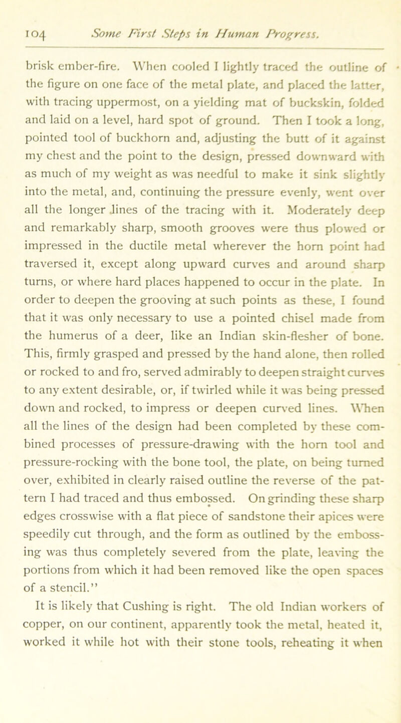 brisk ember-fire. Wlien cooled I lightly traced the outline of the figure on one face of the metal plate, and placed the latter, with tracing uppermost, on a yielding mat of buckskin, folded and laid on a level, hard spot of ground. Then I took a long, pointed tool of buckhorn and, adjusting the butt of it against my chest and the point to the design, pressed downward with as much of my weight as was needful to make it sink slightly into the metal, and, continuing the pressure evenly, went over all the longer .lines of the tracing with it. Moderately deep and remarkably sharp, smooth grooves were thus plowed or impressed in the ductile metal wherever the horn point had traversed it, except along upward curves and around sharp turns, or where hard places happened to occur in the plate. In order to deepen the grooving at such points as these, I found that it was only necessary to use a pointed chisel made from the humerus of a deer, like an Indian skin-flesher of bone. This, firmly grasped and pressed by the hand alone, then rolled or rocked to and fro, served admirably to deepen straight cur\-es to any extent desirable, or, if twirled while it was being pressed down and rocked, to impress or deepen curv ed lines. When all the lines of the design had been completed by these com- bined processes of pressure-drawing with the horn tool and pressure-rocking with the bone tool, the plate, on being turned over, exhibited in clearly raised outline the reverse of the pat- tern I had traced and thus embossed. On grinding these sharp edges crosswise with a flat piece of sandstone their apices were speedily cut through, and the form as outlined by the emboss- ing was thus completely severed from the plate, leaving the portions from which it had been removed like the open spaces of a stencil.” It is likely that Cushing is right. The old Indian workers of copper, on our continent, apparently took the metal, heated it, worked it while hot with their stone tools, reheating it when