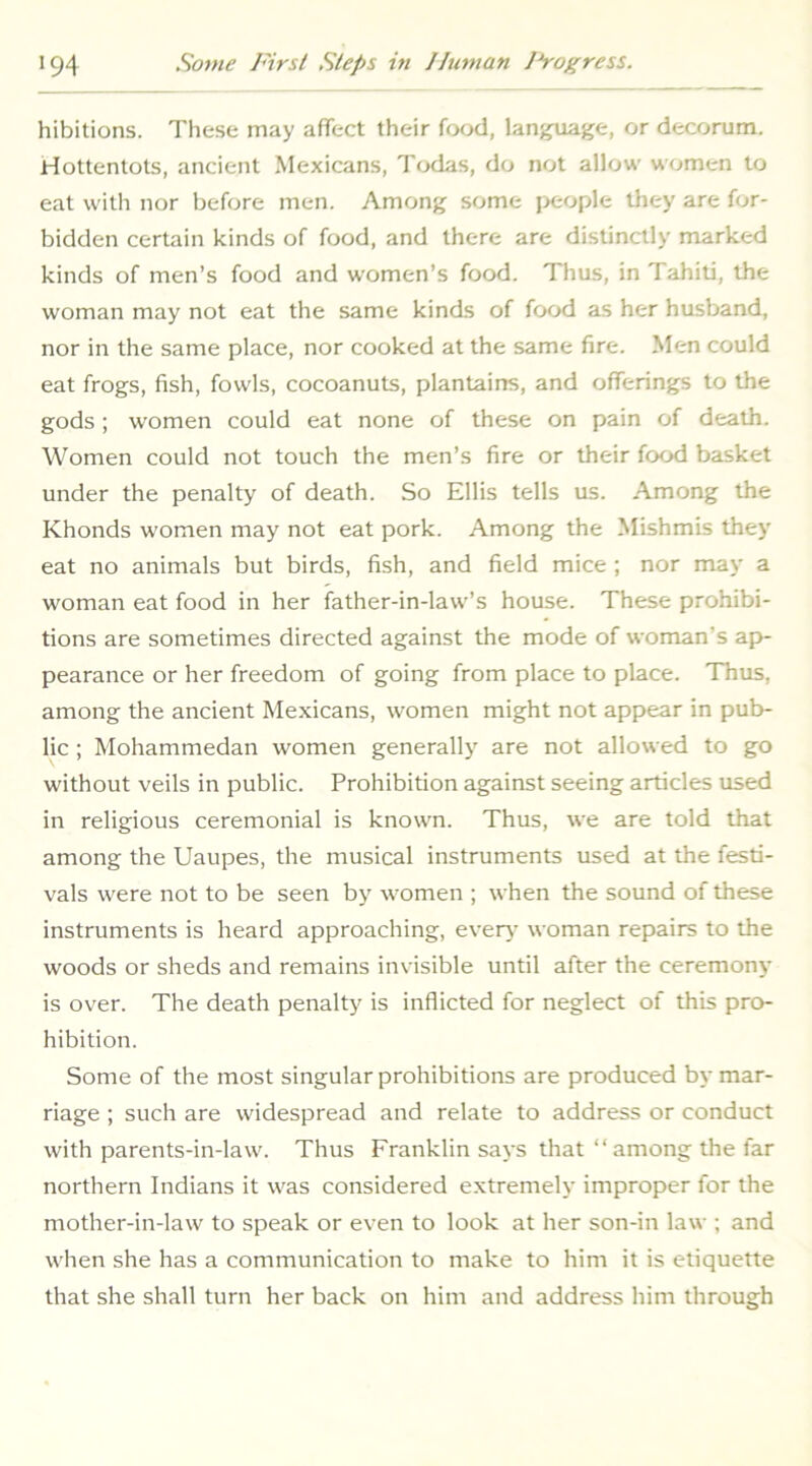 hibitions. These may affect their food, language, or decorum. Hottentots, ancient Mexicans, Tfxlas, do not allow women to eat with nor before men. Among some jx:ople tliey are for- bidden certain kinds of food, and there are distinctly marked kinds of men’s food and women’s food. Thus, in Tahiti, the woman may not eat the same kinds of food as her husband, nor in the same place, nor cooked at the same fire. Men could eat frogs, fish, fowls, cocoanuts, plantains, and oflTerings to the gods; women could eat none of these on pain of death. Women could not touch the men’s fire or their food basket under the penalty of death. So Ellis tells us. Among the Khonds women may not eat pork. Among the Mishmis they eat no animals but birds, fish, and field mice ; nor may a woman eat food in her father-in-law’s house. These prohibi- tions are sometimes directed against the mode of woman’s ap- pearance or her freedom of going from place to place. Thus, among the ancient Mexicans, women might not appear in pub- lic ; Mohammedan women generally' are not allowed to go without veils in public. Prohibition against seeing articles used in religious ceremonial is known. Thus, we are told that among the Uaupes, the musical instruments used at the festi- vals were not to be seen b\' women ; when the sound of these instruments is heard approaching, every woman repairs to the woods or sheds and remains invisible until after the ceremony is over. The death penalty' is inflicted for neglect of this pro- hibition. Some of the most singular prohibitions are produced by mar- riage ; such are widespread and relate to address or conduct with parents-in-law. Thus Franklin says that “ among the far northern Indians it was considered extremely improper for the mother-in-law to speak or even to look at her son-in law ; and when she has a communication to make to him it is etiquette that she shall turn her back on him and address him through