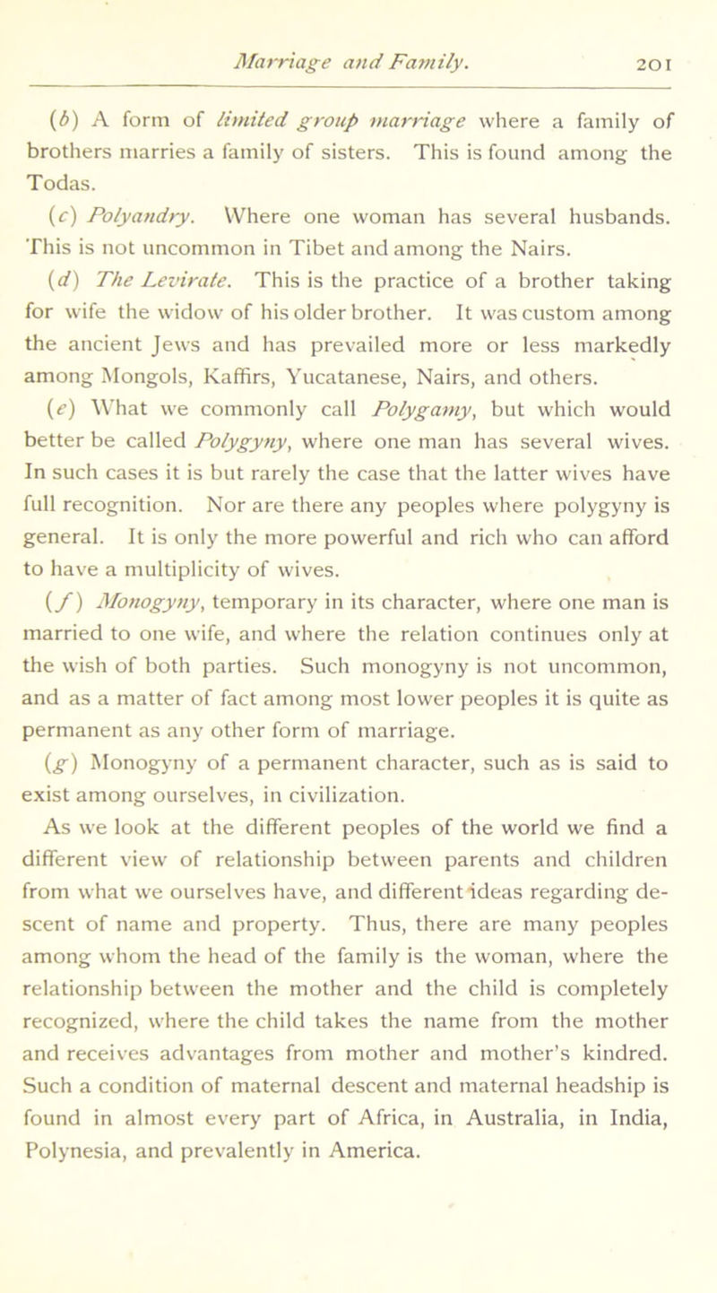 (3) A form of limited group marriage where a family of brothers marries a family of sisters. This is found among the Todas. (r) Polyandry. Where one woman has several husbands. This is not uncommon in Tibet and among the Nairs. {d) The Levirate. This is the practice of a brother taking for wife the widow of his older brother. It was custom among the ancient Jews and has prevailed more or less markedly among Mongols, Kaffirs, Yucatanese, Nairs, and others. i^e) What we commonly call Polygamy, but which would better be called Polygyny, where one man has several wives. In such cases it is but rarely the case that the latter wives have full recognition. Nor are there any peoples where polygyny is general. It is only the more powerful and rich who can afford to have a multiplicity of wives. {/) Monogyny, temporary in its character, where one man is married to one wife, and where the relation continues only at the wish of both parties. Such monogyny is not uncommon, and as a matter of fact among most lower peoples it is quite as permanent as any other form of marriage. {g) Monogyny of a permanent character, such as is said to exist among ourselves, in civilization. As we look at the different peoples of the world we find a different view of relationship between parents and children from what we ourselves have, and different ideas regarding de- scent of name and property. Thus, there are many peoples among whom the head of the family is the woman, where the relationship between the mother and the child is completely recognized, where the child takes the name from the mother and receives advantages from mother and mother’s kindred. Such a condition of maternal descent and maternal headship is found in almost every part of Africa, in Australia, in India, Polynesia, and prevalently in America.