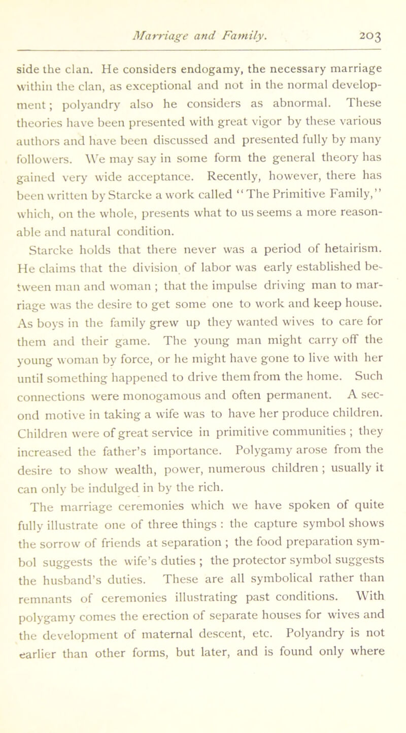 side the clan. He considers endogamy, the necessary marriage within the clan, as exceptional and not in the normal develop- ment ; polyandry also he considers as abnormal. These theories have been presented with great vigor by these various authors and have been discussed and presented fully by many followers. W'e may say in some form the general theory has gained very wide acceptance. Recently, however, there has been written byStarcke a work called “The Primitive Family,’’ which, on the whole, presents what to us seems a more reason- able and natural condition. Starcke holds that there never was a period of hetairism. He claims that the division of labor was early established be- tween man and woman ; that the impulse driving man to mar- riage was the desire to get some one to work and keep house. As boys in the family grew up they wanted wives to care for them and their game. The young man might carry off the young woman by force, or he might have gone to live with her until something happened to drive them from the home. Such connections were monogamous and often permanent. A sec- ond motive in taking a wife was to have her produce children. Children were of great service in primitive communities ; they increased the father’s importance. Polygamy arose from the desire to show wealth, power, numerous children ; usually it can only be indulged in by the rich. The marriage ceremonies which we have spoken of quite fully illustrate one of three things : the capture symbol shows the sorrow of friends at separation ; the food preparation sym- bol suggests the wife’s duties ; the protector symbol suggests the husband’s duties. These are all symbolical rather than remnants of ceremonies illustrating past conditions. With polygamy comes the erection of separate houses for wives and the development of maternal descent, etc. Polyandry is not earlier than other forms, but later, and is found only where
