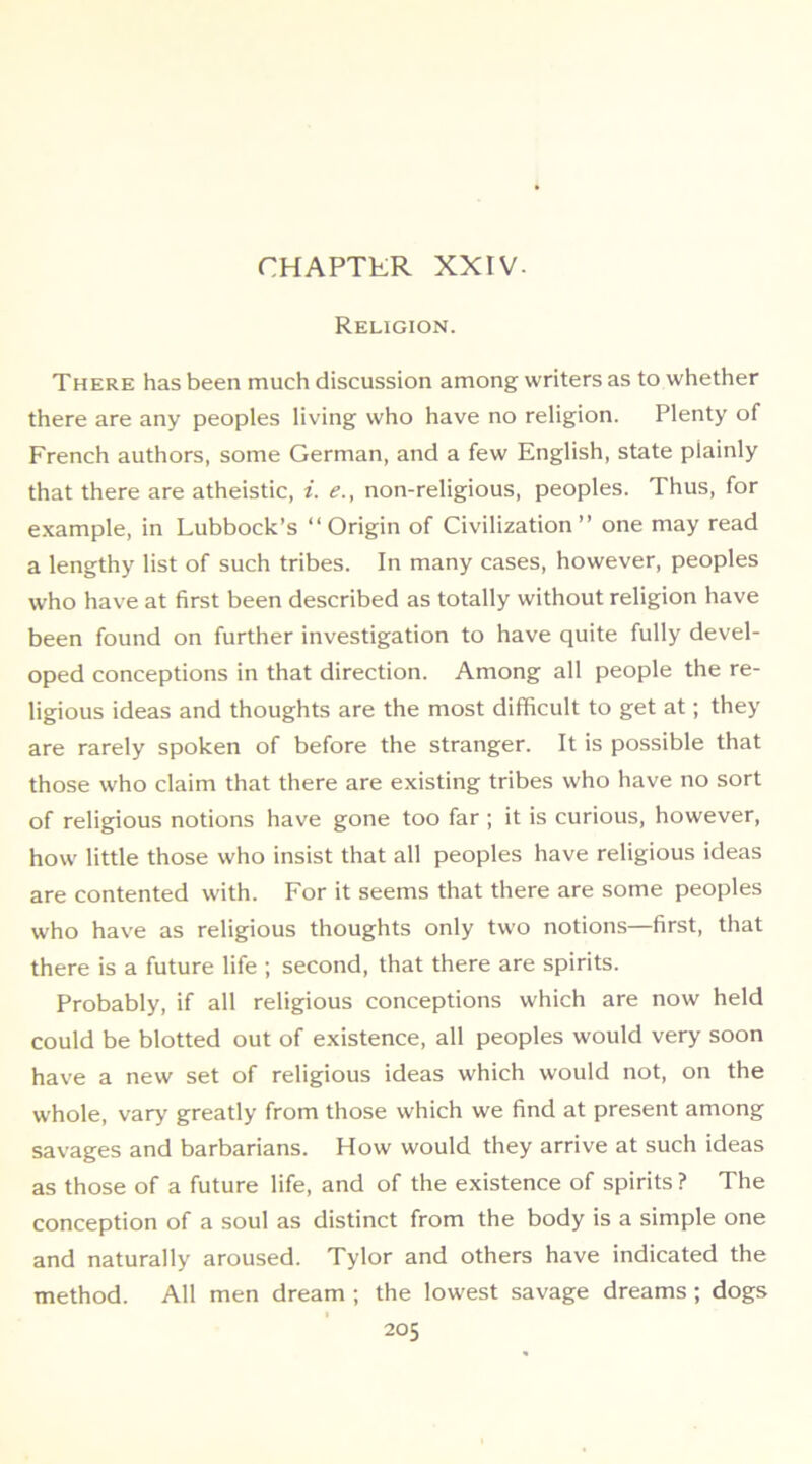 CHAPTER XXIV. Religion. There has been much discussion among writers as to whether there are any peoples living who have no religion. Plenty of French authors, some German, and a few English, state plainly that there are atheistic, i. e., non-religious, peoples. Thus, for e.xample, in Lubbock’s “Origin of Civilization’’ one may read a lengthy list of such tribes. In many cases, however, peoples who have at first been described as totally without religion have been found on further investigation to have quite fully devel- oped conceptions in that direction. Among all people the re- ligious ideas and thoughts are the most difficult to get at; they are rarely spoken of before the stranger. It is possible that those who claim that there are existing tribes who have no sort of religious notions have gone too far ; it is curious, however, how little those who insist that all peoples have religious ideas are contented with. For it seems that there are some peoples who have as religious thoughts only two notions—first, that there is a future life ; second, that there are spirits. Probably, if all religious conceptions which are now held could be blotted out of existence, all peoples would very soon have a new set of religious ideas which would not, on the whole, vary greatly from those which we find at present among savages and barbarians. How would they arrive at such ideas as those of a future life, and of the existence of spirits ? The conception of a soul as distinct from the body is a simple one and naturally aroused. Tylor and others have indicated the method. All men dream ; the lowest savage dreams; dogs