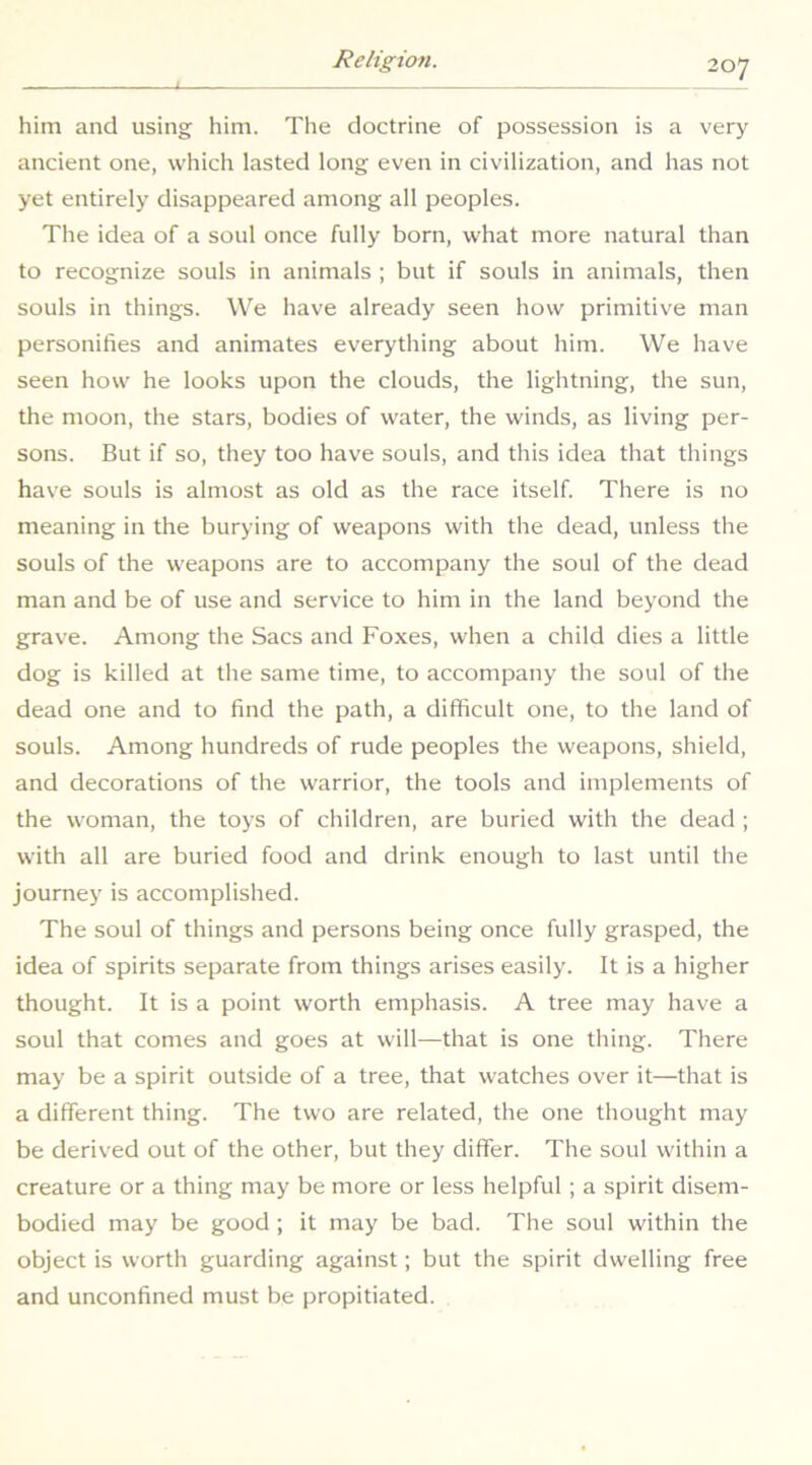 him and using him. The doctrine of possession is a very ancient one, which lasted long even in civilization, and has not yet entirely disappeared among all peoples. The idea of a soul once fully born, what more natural than to recognize souls in animals ; but if souls in animals, then souls in things. We have already seen how primitive man personifies and animates everything about him. We have seen how he looks upon the clouds, the lightning, the sun, the moon, the stars, bodies of water, the winds, as living per- sons. But if so, they too have souls, and this idea that things have souls is almost as old as the race itself. There is no meaning in the burying of weapons with the dead, unless the souls of the weapons are to accompany the soul of the dead man and be of use and service to him in the land beyond the grave. Among the Sacs and Foxes, when a child dies a little dog is killed at the same time, to accompany the soul of the dead one and to find the path, a difficult one, to the land of souls. Among hundreds of rude peoples the weapons, shield, and decorations of the warrior, the tools and implements of the woman, the toys of children, are buried with the dead ; with all are buried food and drink enough to last until the journey is accomplished. The soul of things and persons being once fully grasped, the idea of spirits separate from things arises easily. It is a higher thought. It is a point worth emphasis. A tree may have a soul that comes and goes at will—that is one thing. There may be a spirit outside of a tree, that watches over it—that is a different thing. The two are related, the one thought may be derived out of the other, but they differ. The soul within a creature or a thing may be more or less helpful; a spirit disem- bodied may be good; it may be bad. The soul within the object is worth guarding against; but the spirit dwelling free and unconfined must be propitiated.
