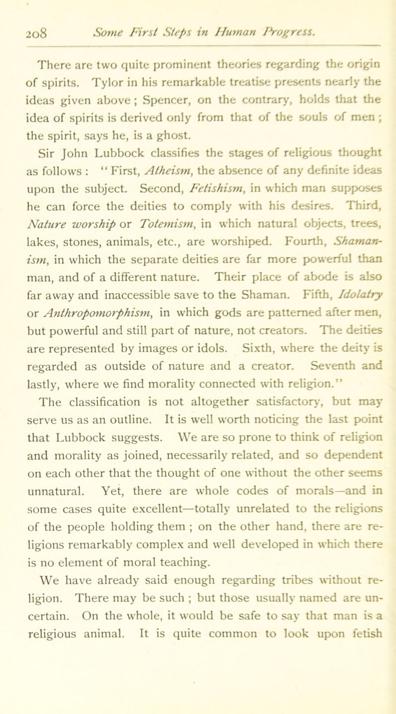 There are two quite prominent theories regarding the origin of spirits. Tylor in his remarkable treatise presents nearly the ideas given above; Spencer, on the contrary, holds that the idea of spirits is derived only from that of the souls of men ; the spirit, says he, is a ghost. Sir John Lubbock classifies the stages of religious thought as follows : “ First, Atheism, the absence of any definite ideas upon the subject. Second, Fetishism, in which man supposes he can force the deities to comply with his desires. Third, Nature worship or Totemism, in which natural objects, trees, lakes, stones, animals, etc., are worshiped. Fourth, Shaman- ism, in which the separate deities are far more p>owerful than man, and of a different nature. Their place of abode is also far away and inaccessible save to the Shaman. Fifth, Idolatry or Anthropomorphism, in which gods are patterned after men, but powerful and still part of nature, not creators. The deities are represented by images or idols. Sixth, where the deity is regarded as outside of nature and a creator. Seventh and lastly, where we find morality connected with religion.” The classification is not altogether satisfactory, but may serve us as an outline. It is well worth noticing the last point that Lubbock suggests. We are so prone to think of religion and morality as joined, necessarily related, and so dependent on each other that the thought of one without the other seems unnatural. Yet, there are whole codes of morals—and in some cases quite excellent—totally unrelated to the religions of the people holding them ; on the other hand, there are re- ligions remarkably complex and well developed in which there is no element of moral teaching. We have already said enough regarding tribes without re- ligion. There may be such ; but those usually named are un- certain. On the whole, it would be safe to say that man is a religious animal. It is quite common to look upon fetish