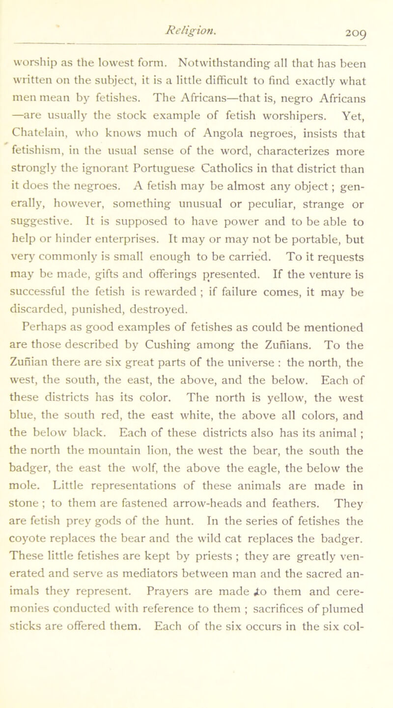 worship as the lowest form. Notwithstanding all that has been written on the subject, it is a little difficult to find exactly what men mean by fetishes. The Africans—that is, negro Africans —are usually the stock example of fetish worshipers. Yet, Chatelain, who knows much of Angola negroes, insists that fetishism, in the usual sense of the word, characterizes more strongly the ignorant Portuguese. Catholics in that district than it does the negroes. A fetish may be almost any object; gen- erally, however, something unusual or peculiar, strange or suggestive. It is supposed to have power and to be able to help or hinder enterprises. It may or may not be portable, but ver>- commonly is small enough to be carried. To it requests may be made, gifts and offerings presented. If the venture is successful the fetish is rewarded ; if failure comes, it may be discarded, punished, destroyed. Perhaps as good examples of fetishes as could be mentioned are those described by Cushing among the Zunians. To the Zunian there are six great parts of the universe : the north, the west, the south, the east, the above, and the below. Each of these districts has its color. The north is yellow, the west blue, the south red, the east white, the above all colors, and the below black. Each of these districts also has its animal ; the north the mountain lion, the west the bear, the south the badger, the east the wolf, the above the eagle, the below the mole. Little representations of these animals are made in stone ; to them are fastened arrow-heads and feathers. They are fetish prey gods of the hunt. In the series of fetishes the coyote replaces the bear and the wild cat replaces the badger. These little fetishes are kept by priests ; they are greatly ven- erated and serve as mediators between man and the sacred an- imals they represent. Prayers are made i.o them and cere- monies conducted with reference to them ; sacrifices of plumed sticks are offered them. Each of the six occurs in the six col-