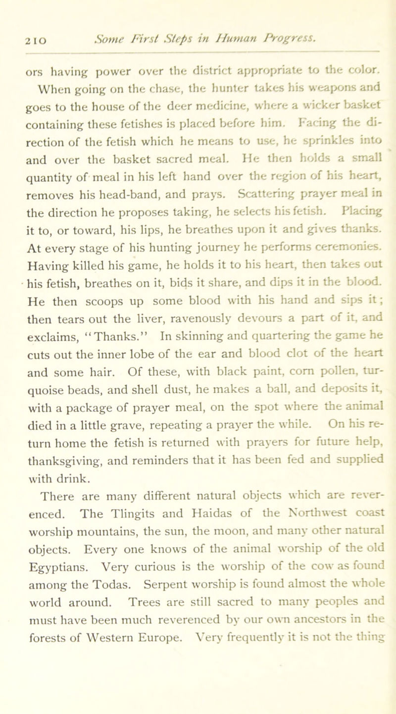 ors having power over the district appropriate to the color. When going on the chase, the hunter takes his weapons and goes to the house of the deer medicine, where a wicker basket containing these fetishes is placed before him. Facing tlie di- rection of the fetish which he means to use, he sprinkles into and over the basket sacred meal. He then holds a small quantity of meal in his left hand over the region of his heart, removes his head-band, and prays. Scattering prayer meal in the direction he proposes taking, he selects his fetish. Placing it to, or toward, his lips, he breathes upon it and gives thanks. At every stage of his hunting journey he performs ceremonies. Having killed his game, he holds it to his heart, then takes out his fetish, breathes on it, bids it share, and dips it in the blood. He then scoops up some blood with his hand and sips it; then tears out the liver, ravenously devours a part of it, and exclaims, “Thanks.” In skinning and quartering the game he cuts out the inner lobe of the ear and blood clot of the heart and some hair. Of these, with black paint, com pollen, tur- quoise beads, and shell dust, he makes a ball, and deposits it, with a package of prayer meal, on the spot where the animal died in a little grave, repeating a prayer the while. On his re- turn home the fetish is returned with prayers for future help, thanksgiving, and reminders that it has been fed and supplied with drink. There are many different natural objects which are rever- enced. The Tlingits and Haidas of the Northwest coast worship mountains, the sun, the moon, and many other natural objects. Every one knows of the animal worship of the old Egyptians. Very curious is the worship of the cow as found among the Todas. Serpent worship is found almost the whole world around. Trees are still sacred to many peoples and must have been much reverenced by our o\m ancestors in the forests of Western Europe. Very frequently it is not the thing