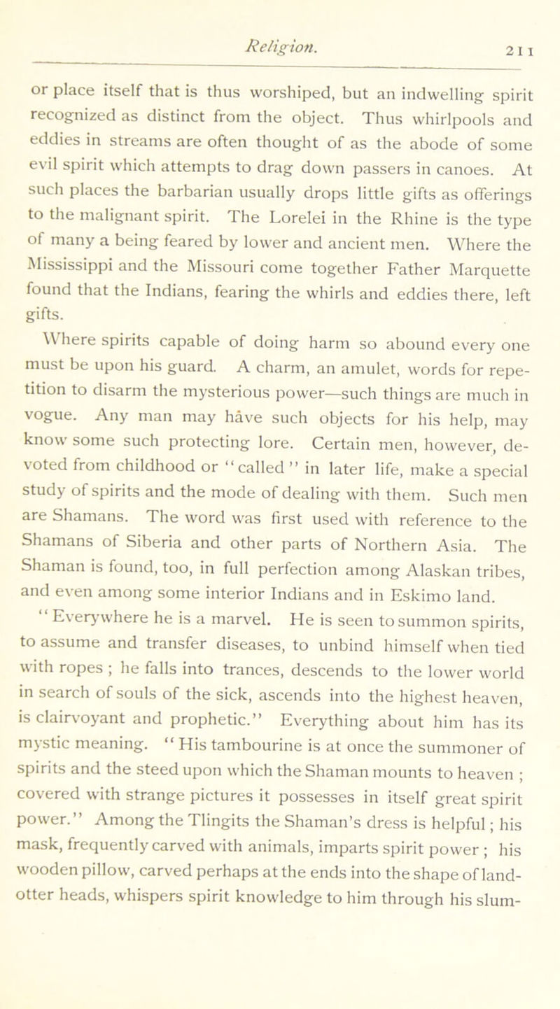 or place itself that is thus worshiped, but an indwelling spirit recognized as distinct from the object. Thus whirlpools and eddies in streams are often thought of as the abode of some evil spirit which attempts to drag down passers in canoes. At such places the barbarian usually drops little gifts as offerings to the malignant spirit. The Lorelei in the Rhine is the type of many a being feared by lower and ancient men. Where the Mississippi and the Missouri come together Father Marquette found that the Indians, fearing the whirls and eddies there, left gifts. W here spirits capable of doing harm so abound every one must be upon his guard. A charm, an amulet, words for repe- tition to disarm the mysterious power—such things are much in vogue. Any man may have such objects for his help, may know some such protecting lore. Certain men, however, de- voted from childhood or “called ’’ in later life, make a special study of spirits and the mode of dealing with them. Such men are Shamans. The word was first used with reference to the Shamans of Siberia and other parts of Northern Asia. The Shaman is found, too, in full perfection among Alaskan tribes, and even among some interior Indians and in Eskimo land. Everywhere he is a marvel. He is seen to summon spirits, to assume and transfer diseases, to unbind himself when tied with ropes ; he falls into trances, descends to the lower world in search of souls of the sick, ascends into the highest heaven, is clairvoyant and prophetic.” Everything about him has its mystic meaning. “ His tambourine is at once the summoner of spirits and the steed upon which the Shaman mounts to heaven ; covered with strange pictures it possesses in itself great spirit power.” Among the Tlingits the Shaman’s dress is helpful; his mask, frequently carved with animals, imparts spirit power ; his wooden pillow, carved perhaps at the ends into the shape of land- otter heads, whispers spirit knowledge to him through his slum-