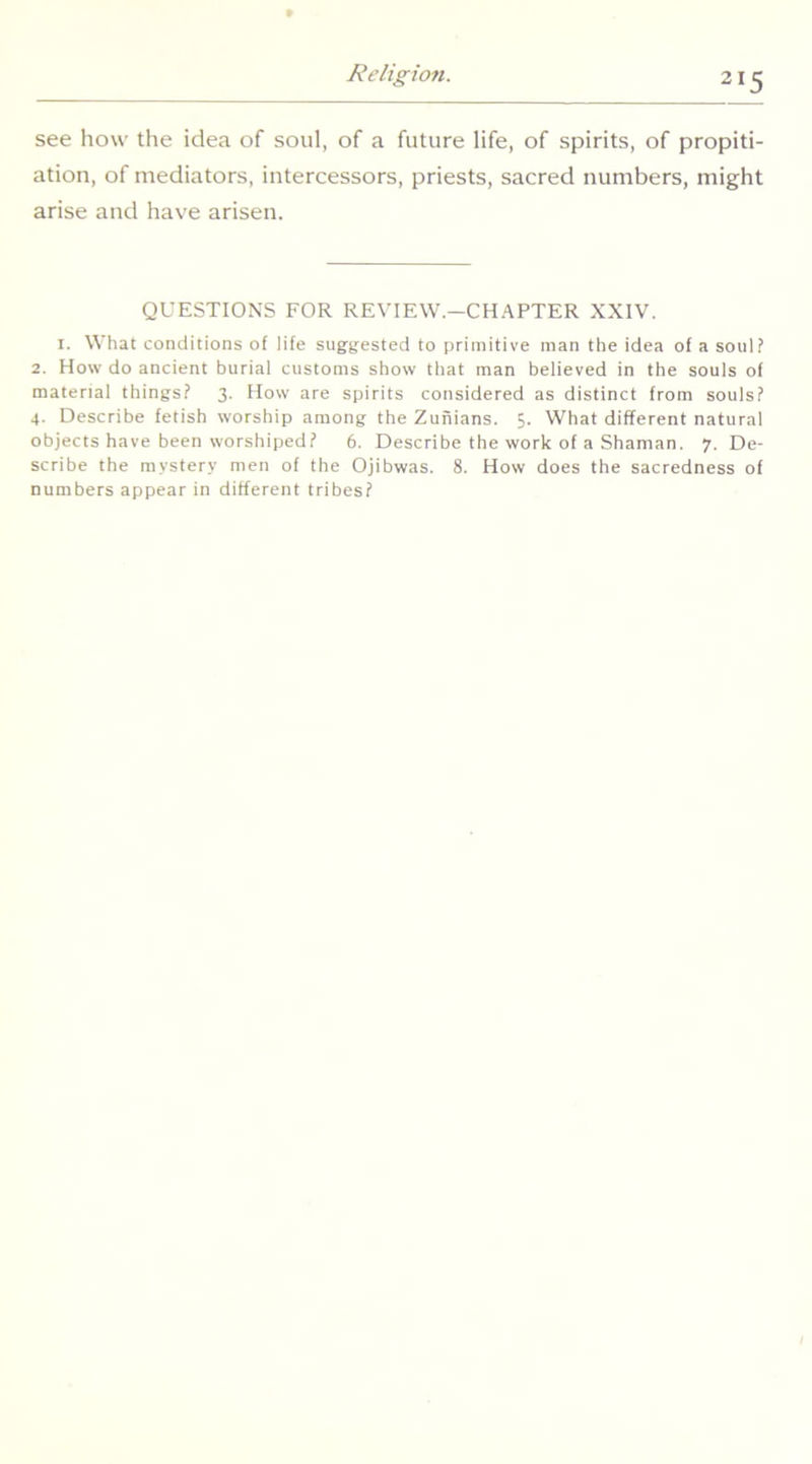 see how the idea of soul, of a future life, of spirits, of propiti- ation, of mediators, intercessors, priests, sacred numbers, might arise and have arisen. QUESTIONS FOR REVIEW.—CHAPTER XXIV. I. What conditions of life suggested to primitive man the idea of a soul? 2. How do ancient burial customs show that man believed in the souls of material things? 3. How are spirits considered as distinct from souls? 4. Describe fetish worship among the Zunians. 5. What different natural objects have been worshiped? 6. Describe the work of a Shaman. 7. De- scribe the mystery men of the Ojibwas. 8. How does the sacredness of numbers appear in different tribes?