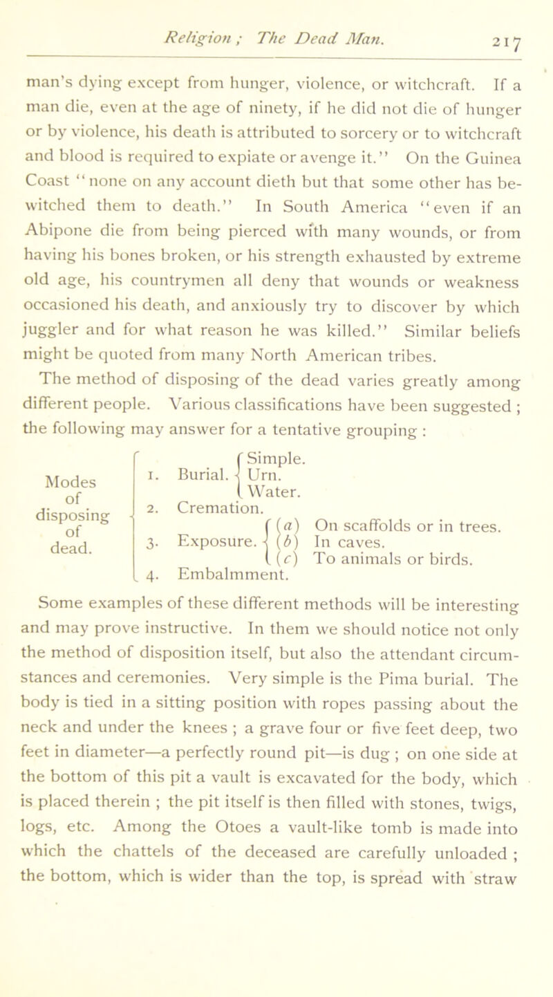 man’s dying except from hunger, violence, or witchcraft. If a man die, even at the age of ninety, if he did not die of hunger or by violence, his death is attributed to sorcery or to witchcraft and blood is required to expiate or avenge it.” On the Guinea Coast ” none on any account dieth but that some other has be- witched them to death.” In South America “even if an Abipone die from being pierced with many wounds, or from having his bones broken, or his strength exhausted by extreme old age, his countrymen all deny that wounds or weakness occasioned his death, and anxiously try to discover by which juggler and for what reason he was killed.” Similar beliefs might be quoted from many North American tribes. The method of disposing of the dead varies greatly among different people. A’arious classifications have been suggested ; the following may answer for a tentative grouping : Modes of disposing of dead. f Simple. 1. Burial, j Urn. i Water. 2. Cremation. f (a) On scaffolds or in trees. 3. Exposure.-^ (<!') In caves. (.(c) To animals or birds. 4. Embalmment. Some examples of these different methods will be interesting and may prove instructive. In them we should notice not only the method of disposition itself, but also the attendant circum- stances and ceremonies. Very simple is the Pima burial. The body is tied in a sitting position with ropes passing about the neck and under the knees ; a grave four or five feet deep, two feet in diameter—a perfectly round pit—is dug ; on one side at the bottom of this pit a vault is excavated for the body, which is placed therein ; the pit itself is then filled with stones, twigs, logs, etc. Among the Otoes a vault-like tomb is made into which the chattels of the deceased are carefully unloaded ; the bottom, which is wider than the top, is spread with straw
