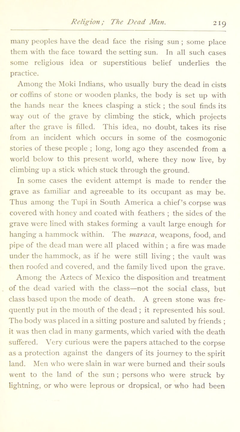 many peoples have the dead face the rising sun ; some place them with the face toward the setting sun. In all such cases some religious idea or superstitious belief underlies the practice. Among the Moki Indians, who usually bury the dead in cists or coffins of stone or wooden planks, the body is set up with the hands near the knees clasping a stick ; the soul finds its way out of the grave by climbing the stick, which projects after the grave is filled. This idea, no doubt, takes its rise from an incident which occurs in some of the cosmogonic stories of these people ; long, long ago they ascended from a world below to this present world, where they now live, by climbing up a stick which stuck through the ground. In some cases the evident attempt is made to render the grave as familiar and agreeable to its occupant as may be. Thus among the Tupi in South America a chief’s corpse was covered with honey and coated with feathers ; the sides of the grave were lined with stakes forming a vault large enough for hanging a hammock within. The tnaraca, weapons, food, and pipe of the dead man were all placed within ; a fire was made under the hammock, as if he were still living; the vault was then roofed and covered, and the family lived upon the grave. Among the Aztecs of Me.xico the disposition and treatment of the dead varied with the class—not the social class, but class based upon the mode of death. A green stone was fre- quently put in the mouth of the dead ; it represented his soul. The body was placed in a sitting posture and saluted by friends ; it was then clad in many garments, which varied with the death suffered. Very curious were the papers attached to the corpse as a protection against the dangers of its journey to the spirit land. Men who were slain in war were burned and their souls went to the land of the sun ; persons who were struck by lightning, or who were leprous or dropsical, or who had been