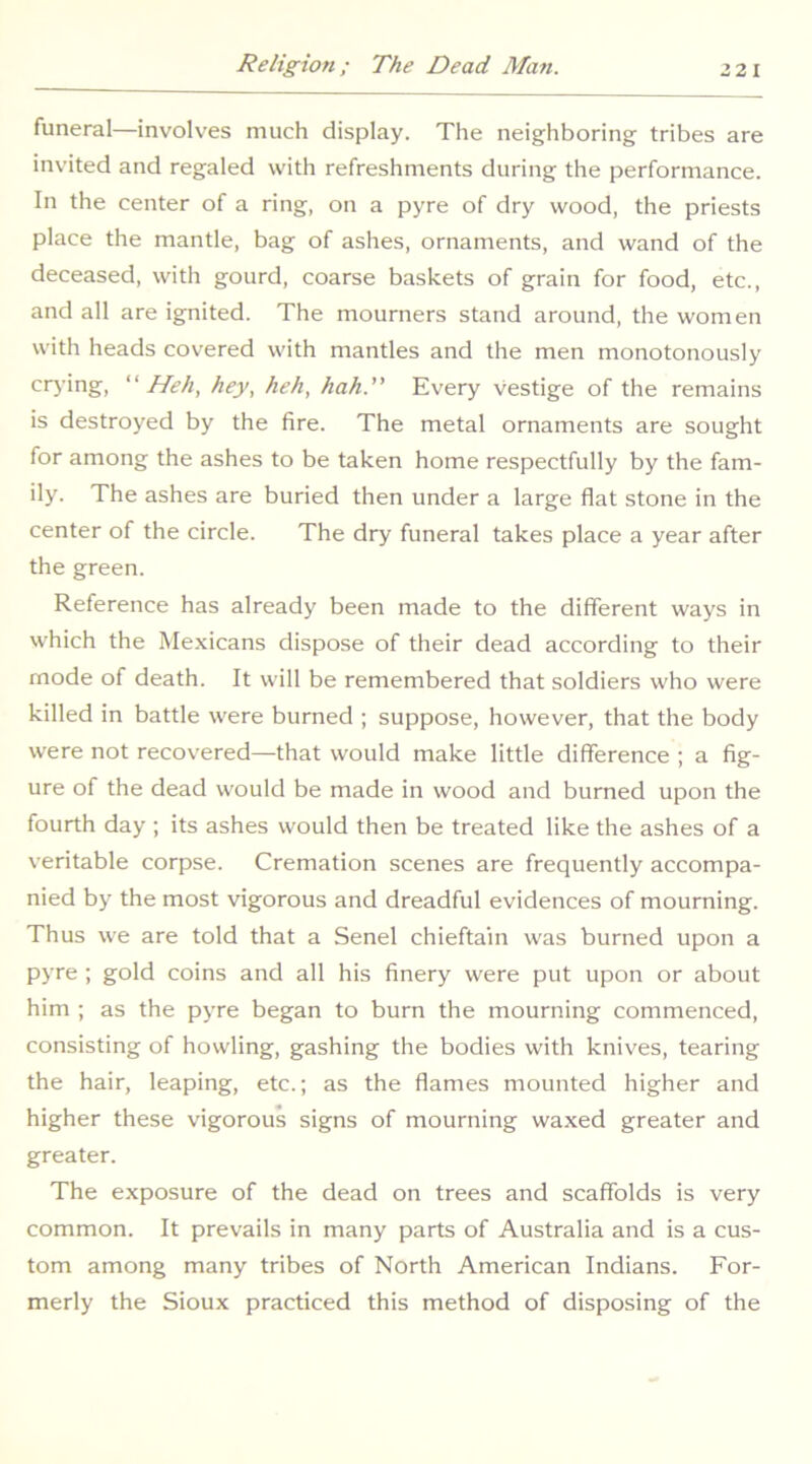 funeral—involves much display. The neighboring tribes are invited and regaled with refreshments during the performance. In the center of a ring, on a pyre of dry wood, the priests place the mantle, bag of ashes, ornaments, and wand of the deceased, with gourd, coarse baskets of grain for food, etc., and all are ignited. The mourners stand around, the women with heads covered with mantles and the men monotonously crj'ing, Hell, hey, heh, hah.” Every vestige of the remains is destroyed by the fire. The metal ornaments are sought for among the ashes to be taken home respectfully by the fam- ily. The ashes are buried then under a large flat stone in the center of the circle. The dry funeral takes place a year after the green. Reference has already been made to the different ways in which the Mexicans dispose of their dead according to their mode of death. It will be remembered that soldiers who were killed in battle were burned ; suppose, however, that the body were not recovered—that would make little difference ; a fig- ure of the dead would be made in wood and burned upon the fourth day ; its ashes would then be treated like the ashes of a veritable corpse. Cremation scenes are frequently accompa- nied by the most vigorous and dreadful evidences of mourning. Thus we are told that a Senel chieftain was burned upon a pyre ; gold coins and all his finery were put upon or about him ; as the pyre began to burn the mourning commenced, consisting of howling, gashing the bodies with knives, tearing the hair, leaping, etc.; as the flames mounted higher and higher these vigorous signs of mourning waxed greater and greater. The exposure of the dead on trees and scaffolds is very common. It prevails in many parts of Australia and is a cus- tom among many tribes of North American Indians. For- merly the Sioux practiced this method of disposing of the