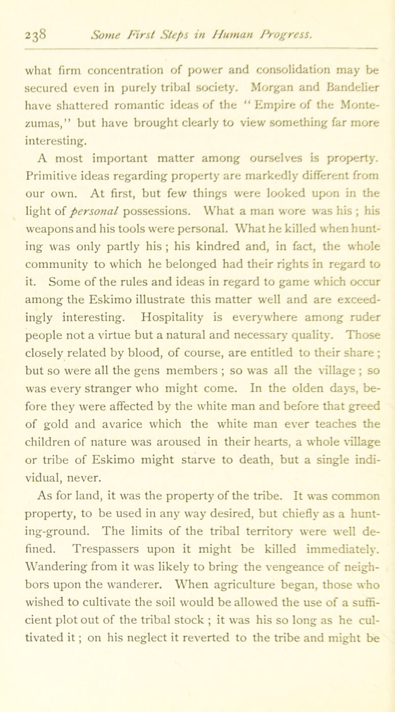 what firm concentration of power and consolidation may be secured even in purely tribal society. Morgan and Bandelier have shattered romantic ideas of the “ Empire of the Monte- zumas,” but have brought clearly to view something far more interesting. A most important matter among ourselves is property. Primitive ideas regarding property are markedly different from our own. At first, but few things were looked upon in the light of personal possessions. What a man wore was his ; his weapons and his tools were personal. What he killed when hunt- ing was only partly his ; his kindred and, in fact, the whole community to which he belonged had their rights in regard to it. Some of the rules and ideas in regard to game which occur among the Eskimo illustrate this matter well and are exceed- ingly interesting. Hospitality is everj'where among ruder people not a virtue but a natural and necessary- quality. Those closely related by blood, of course, are entitled to their share ; but so were all the gens members ; so was all the village ; so was every stranger who might come. In the olden days, be- fore they were affected by the white man and before that greed of gold and avarice which the white man ever teaches the children of nature w'as aroused in their hearts, a whole \'illage or tribe of Eskimo might starve to death, but a single indi- vidual, never. As for land, it was the property of the tribe. It was common property, to be used in any way desired, but chiefly as a hunt- ing-ground. The limits of the tribal territor\* were well de- fined. Trespassers upon it might be killed immediately. Wandering from it was likely to bring the vengeance of neigh- bors upon the wanderer. When agriculture began, those who wished to cultivate the soil would be allowed the use of a suffi- cient plot out of the tribal stock ; it was his so long as he cul- tivated it; on his neglect it reverted to the tribe and might be