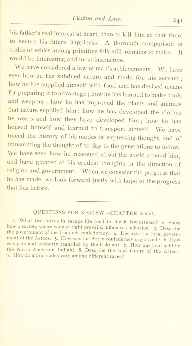 241 his father’s real interest at heart, than to kill him at that time, to secure his future happiness. A thorough comparison of codes of ethics among primitive folk still remains to make. It would be interesting and most instructive. \\ e have considered a few of man’s achievements. We have seen how he has subdued nature and made fire his servant; how he has supplied himself with food and has devised means for preparing it to advantage ; how he has learned to make tools and weapons ; how he has improved the plants and animals that nature supplied him ; how he has developed the clothes he wears and how they have developed him ; how he has housed himself and learned to transport himself. We have traced the history of his modes of e.xpressing thought, and of transmitting the thought of to-day to the generations to follow. We have seen how he reasoned about the world around him, and have glanced at his crudest thoughts in the direction of religion and government. When we consider the progress that he has made, we look forward justly with hope to the progress that lies before. QUESTIONS FOR REVIEW.—CH.^PTER XXVI. I. What two forces in savage life tend to check lawlessness? 2. Show how a society where woman-right prevails, influences behavior. 3. Describe the government of the Iroquois confederacy. 4. Describe the local govern- ment of the .Aztecs. 5. How was the Aztec confederacy organized ? 6. How was personal property regarded by the Eskimo? 7. How was land held by the North American Indian? 8. Describe the land tenure of the Aztecs. 9. How do moral codes vary among different races?