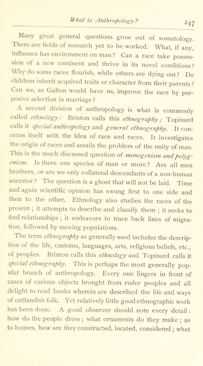 2^ Many great general questions grow out of somatology. There are fields of research yet to be worked. What, if any, influence has environment on man ? Can a race take posses- sion of a new continent and thrive in its novel conditions? Why do some races flourish, while others are dying out ? Do children inherit acquired traits or character from their parents ? Can we, as Galton would have us, improve the race by pur- posive selection in marriage ? A second division of anthropology is what is commonly called ethnology: Brinton calls this ettmography; Topinard calls It special anthropology and general elhttography. It con- cerns itself with the idea of race and races. It investigates the origin of races and assails the problem of the unity of man. This is the much discussed question of wotiogetiistn andpolyg- enism. Is there one species of man or more ? Are all men brothers, or are we only collateral descendants of a non-human ancestor ? The question is a ghost that will not be laid. Time and again scientific opinion has swung first to one side and then to the other. Ethnology also studies the races of the present; it attempts to describe and classify them ; it seeks to find relationships ; it endeavors to trace back lines of migra- tion, followed by moving populations. The term ethnography as generally used includes the descrip- tion of the life, customs, languages, arts, religious beliefs, etc., of peoples. Brinton calls this etlmology and Topinard calls it special etlmography. This is perhaps the most generally pop- ular branch of anthropology. Every one lingers in front of cases of curious objects brought from ruder peoples and all delight to read books wherein are described the life and ways of outlandish folk. Yet relatively little good ethnographic work has been done. A good observer should note every detail: how do the people dress ; what ornaments do they make; as to houses, how are they constructed, located, considered ; what