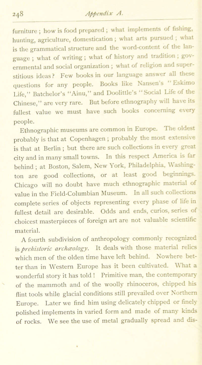 furniture ; how is food prepared ; what implements of fishing, luinling, agriculture, domestication ; wliat arts pursued ; what is the grammatical structure and the word-content of the lan- guage ; what of writing; what of history and tradition ; gov- ernmental and social organization ; what of religion and super- stitious ideas ? Few books in our language answer all these questions for any people. Books like Nansen s Eskimo Life,” Batchelor’s “Ainu,” and Doolittle’s “Social Life of the Chinese,” are very rare. But before ethnography will have its fullest value we must have such books concerning e\erj people. Ethnographic museums are common in Europe. The oldest probably is that at Copenhagen ; probably the most extensi\e is that at Berlin ; but there are such collections in every great city and in many small towns. In this respect America is far behind ; at Boston, Salem, New York, Philadelphia, Washing- ton are good collections, or at least good beginnings. Chicago will no doubt have much ethnographic material of value in the Field-Columbian Museum. In all such collections complete series of objects representing every phase of life in fullest detail are desirable. Odds and ends, curios, series of choicest masterpieces of foreign art are not valuable scientific material. A fourth subdivision of anthropology’ commonly recognized is prehistoric archceology. It deals with those material relics which men of the olden time have left behind. Nowhere bet- ter than in Western Europe has it been cultivated. What a wonderful story it has told ! Primitive man, tlie contemporary of the mammoth and of the woolly rhinoceros, chipped his flint tools while glacial conditions still prevailed over Northern Europe. Later we find him using delicately chipped or finely polished implements in varied form and made of many kinds of rocks. We see the use of metal gradually spread and dis-