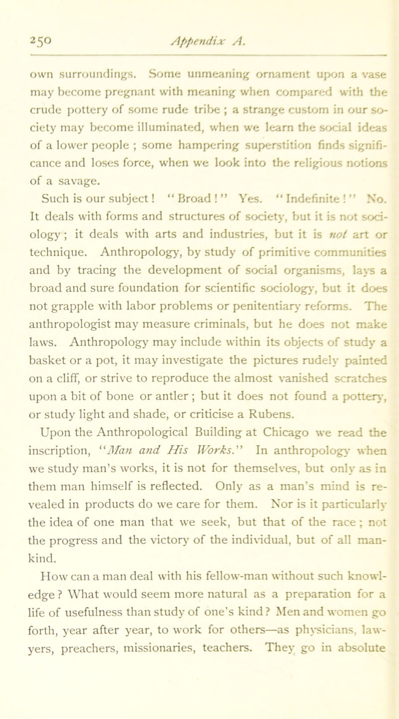 own siirnjiindings. Some unmeaning ornament upon a vase may become pregnant with meaning when compared with the crude pottery of some rude tribe ; a strange custom in our so- ciety may become illuminated, when we learn the social ideas of a lower people ; some hampering superstition finds signifi- cance and loses force, when we look into the religious notions of a savage. Such is our subject! “Broad!” Yes. “Indefinite!” No. It deals with forms and structures of society, but it is not soci- ology ; it deals with arts and industries, but it is not art or technique. Anthropology, by study of primitive communities and by tracing the development of social organisms, lays a broad and sure foundation for scientific sociolog)-, but it does not grapple with labor problems or penitentiary reforms. The anthropologist may measure criminals, but he does not make laws. Anthropology' may include within its objects of study a basket or a pot, it may investigate the pictures rudely painted on a cliff, or strive to reproduce the almost vanished scratches upon a bit of bone or antler ; but it does not found a p>otter)-, or study light and shade, or criticise a Rubens. Upon the Anthropological Building at Chicago we read the inscription, Man and His Works.” In anthropology when we study man’s works, it is not for themselves, but only as in them man himself is reflected. Only as a man’s mind is re- vealed in products do we care for them. Nor is it particularly the idea of one man that we seek, but that of the race; not the progress and the victory’ of the indi\-idual, but of all man- kind. How can a man deal with his fellow-man without such knowl- edge ? What would seem more natural as a preparation for a life of usefulness than study of one’s kind ? Men and women go forth, year after year, to work for others—as physicians, law- y'ers, preachers, missionaries, teachers. They go in absolute