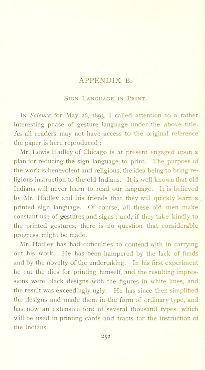 Sign Language in Print. In Science for May 26, 1893, I called attention to a rather interesting phase of gesture language under the above title. As all readers may not have access to the original reference the paper is here reproduced : Mr. Lewis Hadley of Chicago is at present engaged upon a plan for reducing the sign language to print. The purpose of the work is benevolent and religious, the idea being to bring re- ligious instruction to the old Indians. It is well known that old Indians will never learn to read our language. It is believed by Mr. Hadley and his friends that they will quickly learn a printed sign language. Of course, all these old men make constant use of gestures and signs ; and, if they take kindly to the printed gestures, there is no question that considerable progress might be made. Mr. Hadley has had difficulties to contend with in canAdng out his work. He has been hampered by the lack of funds and by the novelty of the undertaking. In his first experiment he cut the dies for printing himself, and the resulting impres- sions were black designs with the figures in white lines, and the result was exceedingly ugly. He has since then simplified the designs and made them in the form of ordinary- t\pe, and has now an extensive font of several thousand Upes, which will be used in printing cards and tracts for the instruction of the Indians.