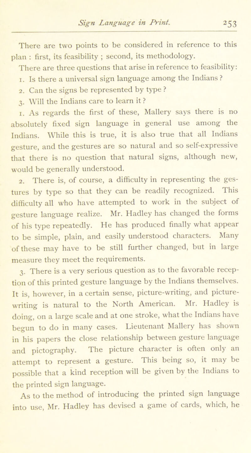 There are two points to be considered in reference to this plan : first, its feasibility ; second, its methodology. There are three questions that arise in reference to feasibility: 1. Is there a universal sign language among the Indians ? 2. Can the signs be represented by type ? 3. Will the Indians care to learn it ? 1. As regards the first of these, Mallery says there is no absolutely fixed sign language in general use among the Indians. While this is true, it is also true that all Indians gesture, and the gestures are so natural and so self-expressive that there is no question that natural signs, although new, would be generally understood. 2. There is, of course, a difficulty in representing the ges- tures by type so that they can be readily recognized. This difficulty all who have attempted to work in the subject of gesture language realize. Mr. Hadley has changed the forms of his type repeatedly. He has produced finally what appear to be simple, plain, and easily understood characters. Many of these may have to be still further changed, but in large measure they meet the requirements. 3. There is a very serious question as to the favorable recep- tion of this printed gesture language by the Indians themselves. It is, however, in a certain sense, picture-writing, and picture- writing is natural to the North American. Mr. Hadley is doing, on a large scale and at one stroke, what the Indians have begun to do in many cases. Lieutenant Mallery has shown in his papers the close relationship between gesture language and pictography. The picture character is often only an attempt to represent a gesture. This being so, it may be possible that a kind reception will be given by the Indians to the printed sign language. As to the method of introducing the printed sign language into use, Mr. Hadley has devised a game of cards, which, he