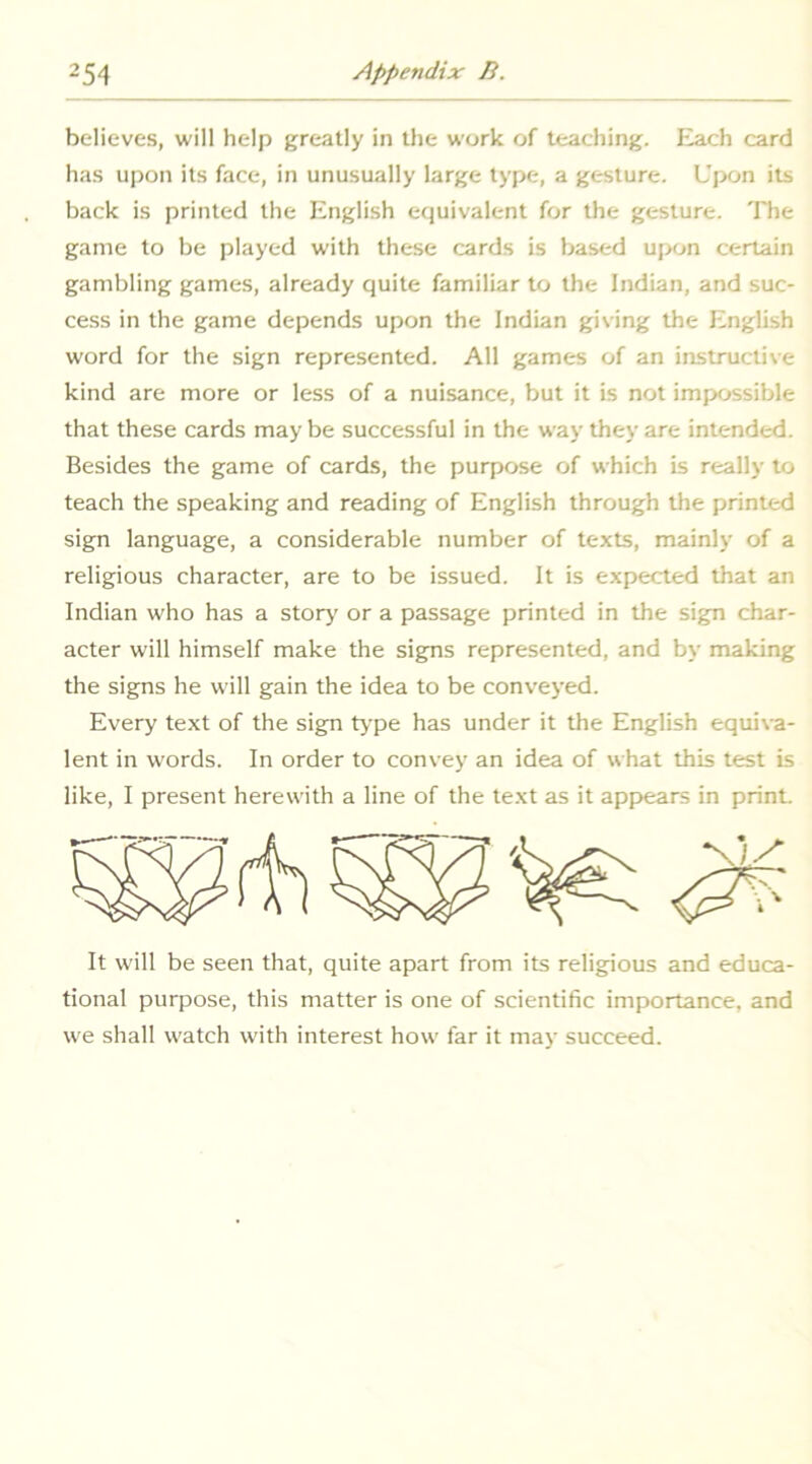 bc-lieves, will help greatly in the work of teaching. Each card ha.s upon its face, in unusually large type, a gesture. Upon its back is printed the English equivalent for the gesture. The game to be played with these cards is based ujxjn certain gambling games, already quite familiar to the Indian, and suc- cess in the game depends upon the Indian giving the English word for the sign represented. All games of an instructive kind are more or less of a nuisance, but it is not impossible that these cards may be successful in the way they are intended. Besides the game of cards, the purpose of which is really to teach the speaking and reading of English through the printed sign language, a considerable number of texts, mainly of a religious character, are to be issued. It is expected that an Indian who has a stor>’ or a passage printed in the sign char- acter will himself make the signs represented, and by making the signs he will gain the idea to be conveyed. Every text of the sign type has under it the English equiva- lent in words. In order to convey an idea of what this test is like, I present herewith a line of the text as it appears in print. It will be seen that, quite apart from its religious and educa- tional purpose, this matter is one of scientific importance, and we shall watch w’ith interest how far it may succeed.